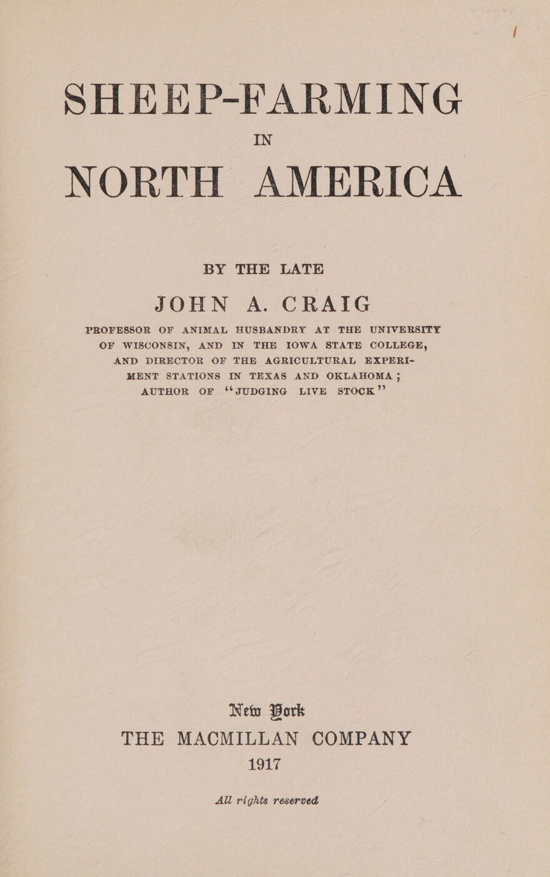 SHEEP-FARMING NORTH AMERICA BY THE LATE JOHN A. CRAIG PROFESSOR OF ANIMAL HUSBANDRY AT THE UNIVERSITY OF WISCONSIN, AND IN THE IOWA STATE COLLEGE, AND DIRECTOR OF THE AGRICULTURAL EXPERI- MENT STATIONS IN TEXAS AND OKLAHOMA ; AUTHOR OF ‘*JUDGING LIVE sTOCcK”’ Neto Bork THE MACMILLAN COMPANY 1917 All rights reserved