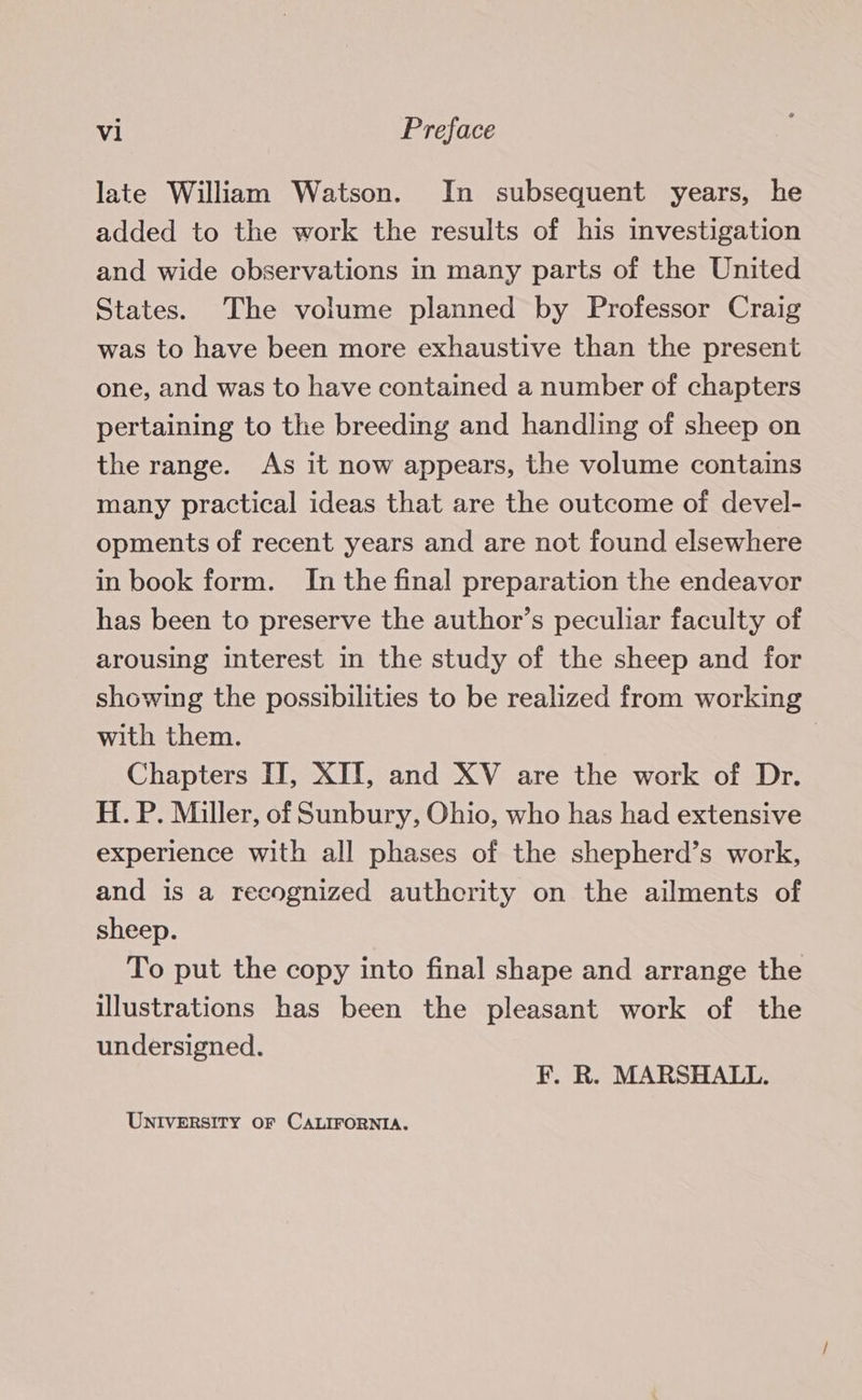 late William Watson. In subsequent years, he added to the work the results of his investigation and wide observations in many parts of the United States. The volume planned by Professor Craig was to have been more exhaustive than the present one, and was to have contained a number of chapters pertaining to the breeding and handling of sheep on the range. As it now appears, the volume contains many practical ideas that are the outcome of devel- opments of recent years and are not found elsewhere in book form. In the final preparation the endeavor has been to preserve the author’s peculiar faculty of arousing interest in the study of the sheep and for showing the possibilities to be realized from working with them. | Chapters IT, XII, and XV are the work of Dr. H. P. Miller, of Sunbury, Ohio, who has had extensive experience with all phases of the shepherd’s work, and is a recognized authcrity on the ailments of sheep. To put the copy into final shape and arrange the illustrations has been the pleasant work of the undersigned. F. R. MARSHALL. UNIVERSITY OF CALIFORNIA.