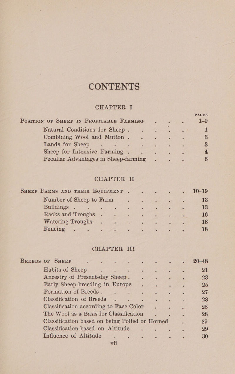 CONTENTS CHAPTER I Natural Conditions for Sheep . Combining Wool and Mutton ; Lands for Sheep : ; Sheep for Intensive Farming . , Peculiar Advantages in Sheep-farming CHAPTER II BREEDS Number of Sheep to Farm Buildings : ; Racks and Troughs Watering Troughs Fencing CHAPTER III oF SHEEP Habits of Sheep Ancestry of Present-day Sheep: Early Sheep-breeding in Europe : Formation of Breeds . ; : Classification of Breeds Classification according to Face Colet The Wool as a Basis for Classification Classification based on Altitude Influence of Altitude 3 ; ‘