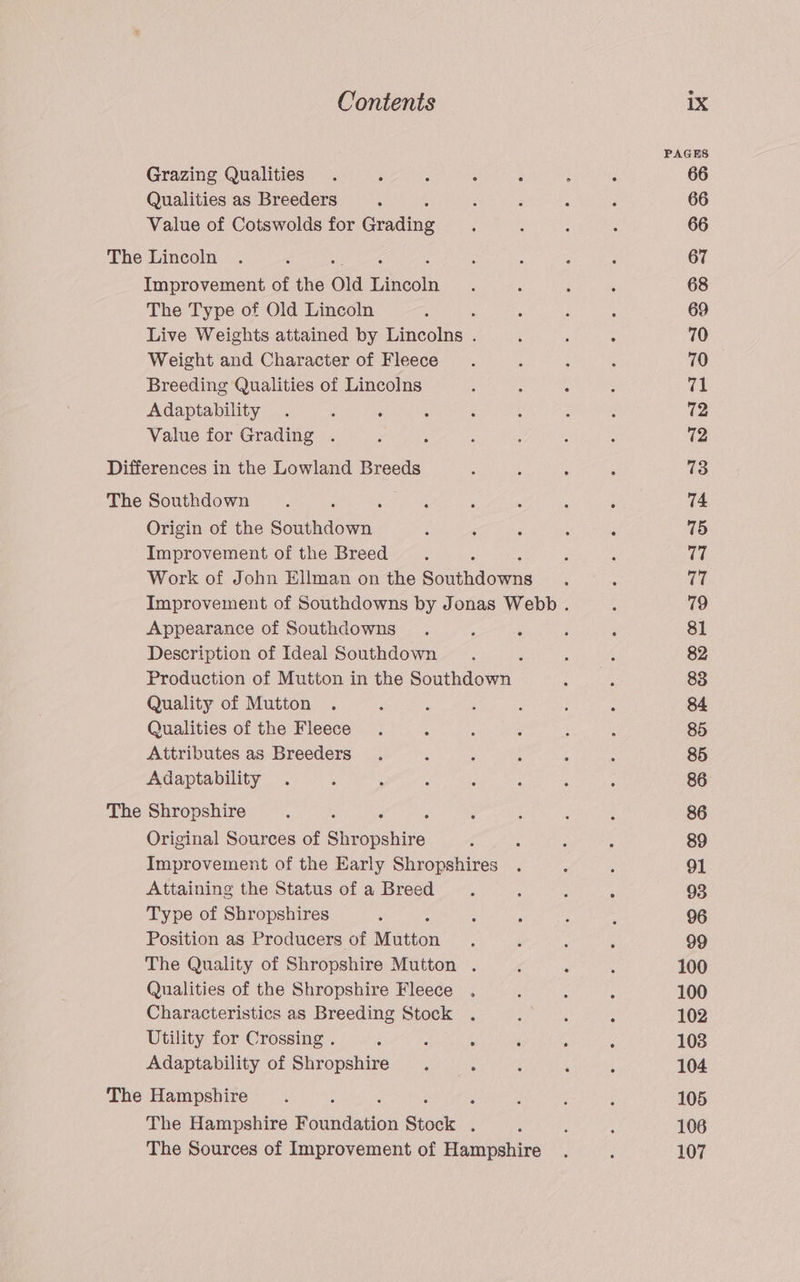 PAGES Grazing Qualities . F ‘ : : ; : 66 Qualities as Breeders ; F ‘ ‘ ; 66 Value of Cotswolds for Grading : : ; ; 66 The Lincoln . ‘ : ; ‘ : 67 Improvement of the old Ethootn : ‘ : : 68 The Type of Old Lincoln : ; : ; : 69 Live Weights attained by Lincolns . ‘ ; : 70 Weight and Character of Fleece. ‘ 4 : 70 Breeding Qualities of Lincolns 4 : é : A Adaptability . : : ‘ 2 : ‘ 5 72 Value for Grading . 3 ‘ : ; 5 ‘ 72 Differences in the Lowland Breeds : ; : ‘ 73 The Southdown ee : ;  : 74 Origin of the ne : ‘ ‘ ; ‘ 75 Improvement of the Breed : : 17 Work of John Ellman on the Bouthdorwbe ‘ ; 77 Improvement of Southdowns by Jonas Webb . ; 79 Appearance of Southdowns . s ‘ ‘ ‘ 81 Description of Ideal Southdown : : : 82 Production of Mutton in the Southdown : ; 83 Quality of Mutton . : : ‘ é : A 84 Qualities of the Fleece . : ‘ : : : 85 Attributes as Breeders . ‘ ‘ : : ; 85 Adaptability . , : ; d ; : ; 86 The Shropshire ; ; : 5 ‘ 86 Original Sources of ahnauehise : : : : 89 Improvement of the Early Shropshires . ; ; 91 Attaining the Status of a Breed 4 : : ‘ 93 Type of Shropshires : : ‘ , : 96 Position as Producers of Minton ‘ é ; ‘ 99 The Quality of Shropshire Mutton . ‘ é : 100 Qualities of the Shropshire Fleece . , : : 100 Characteristics as Breeding Stock . E : ; 102 Utility for Crossing . ; Fk : ‘ , P 1038 Adaptability of Shropshire . . 4 ‘ A 104 The Hampshire. ; , ; ; ‘ 105 The Hampshire Msaneiion Stock ; ‘ . ; 106 The Sources of Improvement of Hampshire . ‘ 107