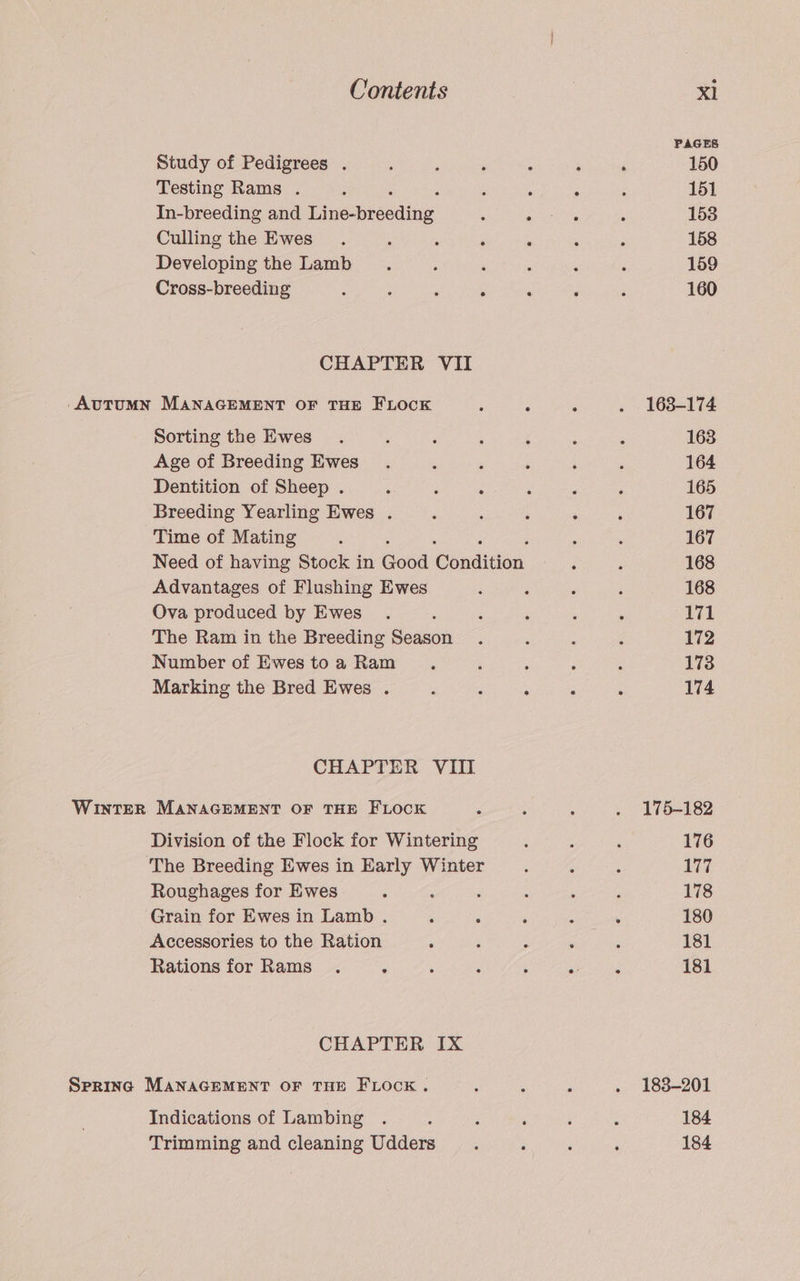 PAGES Study of Pedigrees . , : ‘ : ‘ ‘ 150 Testing Rams . F ; , ; : 151 In-breeding and Tipebncaing : py ees é 153 Culling the Ewes. , ; 5 ‘ ; ; 158 Developing the Lamb 5 ‘ A : : 159 Cross-breeding : j ‘ ; ‘ : i 160 CHAPTER VII -AvuTUMN MANAGEMENT OF THE FLOCK : : : . 163-174 Sorting the Ewes. ; 5 : ‘ : : 163 Age of Breeding Ewes. ‘ ‘ ‘ : ‘ 164 Dentition of Sheep . ; ‘ : ‘ ‘ ; 165 Breeding Yearling Ewes . é ; ‘ ; ; 167 Time of Mating : ; ; : 167 Need of having Stock in Gotd Conditian : ; 168 Advantages of Flushing Ewes ; : , ‘ 168 Ova produced by Ewes . : ‘ ‘ . : 171 The Ram in the Breeding Season . ‘ : é 172 Number of Ewestoa Ram . é ; : : 173 Marking the Bred Ewes . , d : : : 174 CHAPTER VIII WInTER MANAGEMENT OF THE FLOCK A ; : . 175-182 Division of the Flock for Wintering é : : 176 ‘The Breeding Ewes in Early Winter : : 177 Roughages for Ewes ; ‘ F : ; ; 178 Grain for Ewes in Lamb . : : : : : 180 Accessories to the Ration ; ; ; . ; 181 Rations for Rams . : 5 : - ; : 181 CHAPTER IX Spring MANAGEMENT OF THE FLOCK . : ; ; . 1838-201 Indications of Lambing . : : ; ‘ > 184 Trimming and cleaning Udders : ; ; ‘ 184