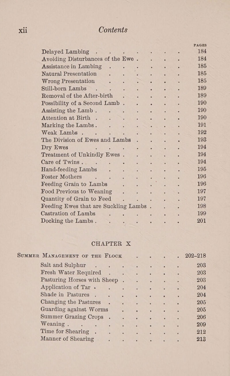 PAGES Delayed Lambing . ; : : i ; 184 Avoiding Disturbances of the jones : é : : 184 Assistance in Lambing . : : : ; : 185 Natural Presentation ; at a : ; : 185 Wrong Presentation : : ; . - : 185 Still-born Lambs . : : A - : 189 Removal of the After-birth ; : , A : 189 Possibility of a Second Lamb . ; 5 - ‘ 190 Assisting the Lamb . 2 : 4 : : : 190 Attention at Birth . : 5 ; : ; 5 190 Marking the Lambs. ; ‘ ‘ . ; ; 191 Weak Lambs . ; ; : ‘ A : 192 The Division of Ewes and Taubes ‘ : : 5 193 Dry Ewes : : : ; - 194 Treatment of Unbnciy ices é ; : : : 194 Care of Twins... ; : ; : ; : 194 Hand-feeding Lambs ‘ ; : 5 : ; 195 Foster Mothers : : : : : : 196 Feeding Grain to Tanbed ; : ere: : 196 Food Previous to Weaning . : 5 : ; 197 Quantity of Grain to Feed ‘ “ : : 197 Feeding Ewes that are Suckling Taine : 5 : 198 Castration of Lambs : : ; : 2 : 199 Docking the Lambs . ; ; : ; : ; 201 CHAPTER X ScumMER MANAGEMENT OF THE FLOCK . ‘ ; . 202-218 Salt and Sulphur. ‘ : é : ; : 203 Fresh Water Required . : ; : : . 203 Pasturing Horses with Sheep . : : d 5 203 Application of Tar .- : : . ; , ; 204 Shade in Pastures . : : : : ° ‘ 204 Changing the Pastures . ‘ ; ; ; . 205 Guarding against Worms ; : : ° : 205 Summer Grazing Crops . : ; ; : : 206 Weaning . ; : : : : : ; ' 209 Time for Shearing . ; : : . : ‘ 212 Manner of Shearing : : : 5 : ; 213