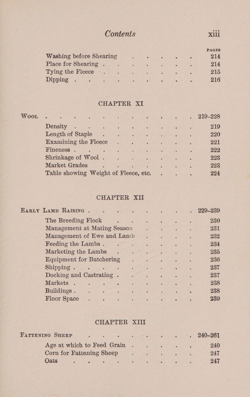 PAGES Washing before Shearing : : : ; : 214 Place for Shearing . ; i f , : ; 214 Tying the Fleece -. ‘ ‘ : 5 ‘ . 215 Dipping . i eer. : ; ; , , 216 CHAPTER XI Woot . : : ; 5 : ‘ ; : . 219-228 Density . : ; ; ‘ p ; ; 219 Length of Staple ‘ ; : é ; ‘ ; 220 Examining the Fleece. : ‘ ; : ; 221 Fineness . 4 Soames : : : : 222 Shrinkage of Wool. ; ; ; : : , 223 Market Grades ; ‘ : AE 223 Table showing Weight of Fleece, ae - : ; 224 CHAPTER XII Earty Lams RalsIne . : ; : : F ‘ . 229-289 The Breeding Flock : ‘ ‘ : : : 230 Management at Mating Season : : ; } 231 Management of Ewe and Lamb b : : : 232 Feeding the Lambs . é ; é ‘ : ; 234 Marketing the Lambs a as : ; ; 235 Equipment for Butchering : : ‘ : 236 Shipping . : ; : . ‘ ‘ ; 237 Docking and A es é : ‘ : ; ‘ 237 Markets . ‘ : : j : ‘ ; ; 238 Buildings . : ee: : : : j j 238 Floor Space. ‘ é : ‘ 4 : ; 239 CHAPTER XIII FatTeninc SHEEP : ‘ ‘ : . ‘ , . 240-261 Age at which to Feed Grain . ‘ ‘ ‘ ( 240 Corn for Fattening Sheep : : 3 ; ! 247 Oats F é ‘ ‘ ; ; 5s é i 247