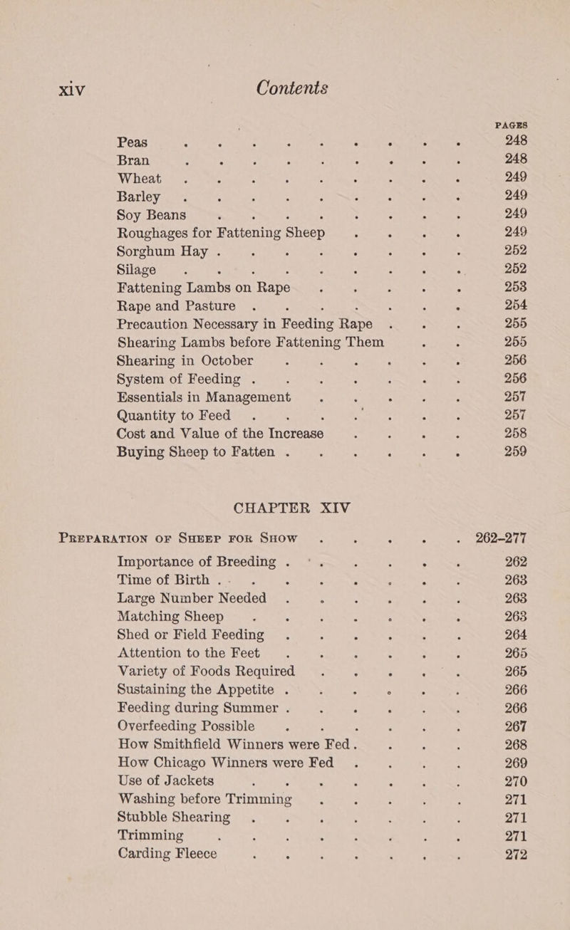 PAGES Peas : : “ : . . ‘ . 248 Bran : 2 5 : ; - 2 : , 248 Wheat . . é ; ; ° : ., . 249 Barley . ‘ : : 3 ; : : : 249 Soy Beans ‘ : : ; 249 Roughages for Pattening Sey : : d ; 249 Sorghum Hay . ; : : “ 2 , : 252 Silage : . ; : - : <i 252 Fattening Lambs on irape ; : ; , . 2538 Rape and Pasture . j : ; : 254 Precaution Necessary in Rasding Bape ; : ‘ 255 Shearing Lambs before Fattening Them : : 255 Shearing in October : : : ‘ : . 256 System of Feeding . ;  : 5 : 3 256 Essentials in Management : ; . 3 . 257 Quantity to Feed . : Se er s : 257 Cost and Value of the temas ; : A 258 Buying Sheep to Fatten . : ; : Z : 259 CHAPTER XIV PREPARATION OF SHEEP FOR SHOW . , : : . 262-277 Importance of Breeding . °°. ; : ° : 262 Time of Birth .- . : : ° : : : 263 Large Number Needed . : : ; : ‘ 263 Matching Sheep : ; : . ° . : 263 Shed or Field Feeding . ; : A ; : 264 Attention to the Feet. : : . : ; 265 Variety of Foods Required . : ; : : 265 Sustaining the Appetite . : : ° : ‘ 266 Feeding during Summer . : ‘ : ; : 266 Overfeeding Possible ; : ‘ , ; 267 How Smithfield Winners were ae. ‘ ; : 268 How Chicago Winners were Fed . : : 5 269 Use of Jackets : , ‘ : : : 270 Washing before cians : ; : : : 271 Stubble Shearing . : ; ; : ;  271 Trimming , , : ; ; ‘ : : 271 Carding Fleece : . 5 : : ‘ : 272