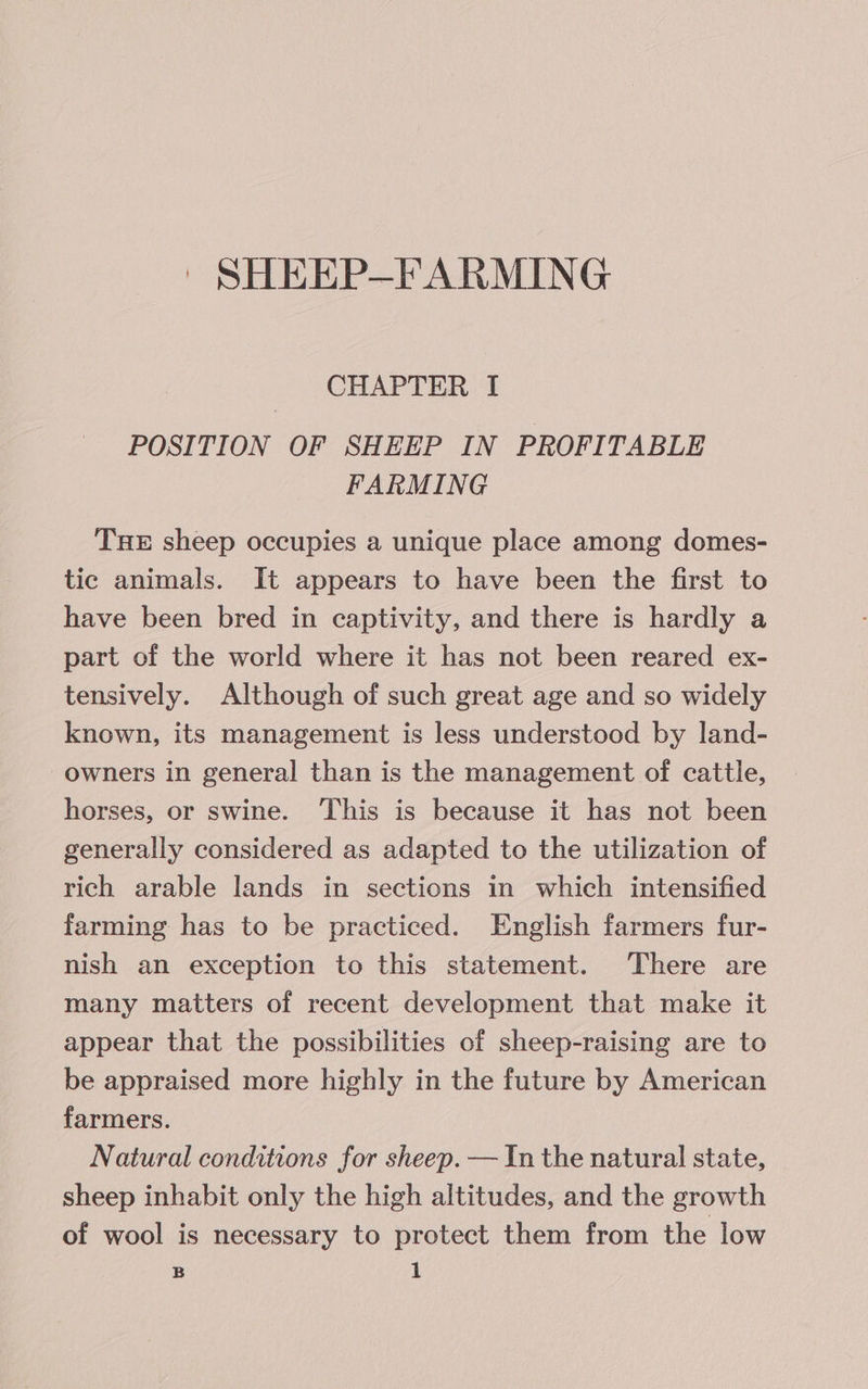 CHAPTER I POSITION OF SHEEP IN PROFITABLE FARMING THE sheep occupies a unique place among domes- tic animals. It appears to have been the first to have been bred in captivity, and there is hardly a part of the world where it has not been reared ex- tensively. Although of such great age and so widely known, its management is less understood by land- owners in general than is the management of cattle, horses, or swine. ‘This is because it has not been generally considered as adapted to the utilization of rich arable lands in sections in which intensified farming has to be practiced. English farmers fur- nish an exception to this statement. There are many matters of recent development that make it appear that the possibilities of sheep-raising are to be appraised more highly in the future by American farmers. Natural conditions for sheep. — In the natural state, sheep inhabit only the high altitudes, and the growth of wool is necessary to protect them from the low