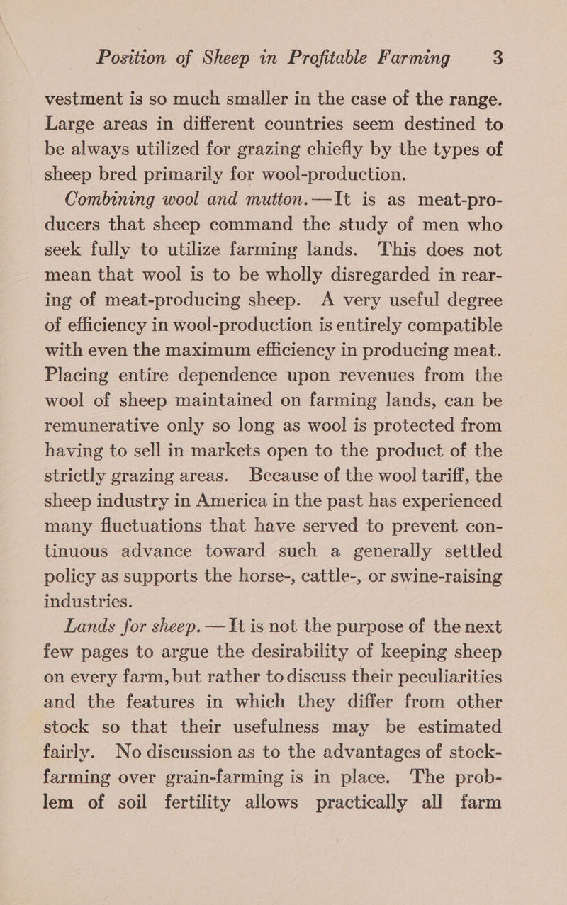 vestment is so much smaller in the case of the range. Large areas in different countries seem destined to be always utilized for grazing chiefly by the types of sheep bred primarily for wool-production. Combining wool and mutton.—It is as meat-pro- ducers that sheep command the study of men who seek fully to utilize farming lands. This does not mean that wool is to be wholly disregarded in rear- ing of meat-producing sheep. A very useful degree of efficiency in wool-production is entirely compatible with even the maximum efficiency in producing meat. Placing entire dependence upon revenues from the wool of sheep maintained on farming lands, can be remunerative only so long as wool is protected from having to sell in markets open to the product of the strictly grazing areas. Because of the wool tariff, the sheep industry in America in the past has experienced many fluctuations that have served to prevent con- tinuous advance toward such a generally settled policy as supports the horse-, cattle-, or swine-raising industries. Lands for sheep. — It is not the purpose of the next few pages to argue the desirability of keeping sheep on every farm, but rather to discuss their peculiarities and the features in which they differ from other stock so that their usefulness may be estimated fairly. No discussion as to the advantages of stock- farming over grain-farming is in place. The prob- lem of soil fertility allows practically all farm