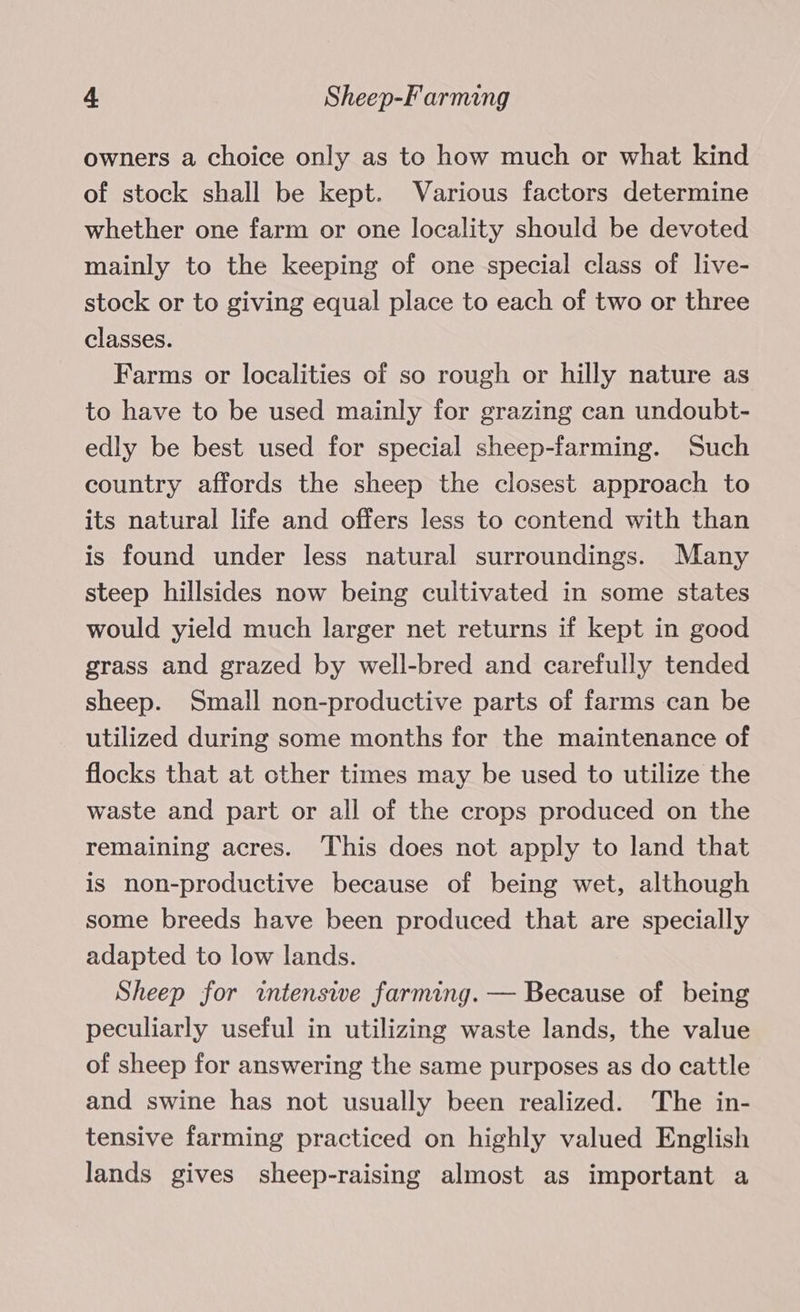 owners a choice only as to how much or what kind of stock shall be kept. Various factors determine whether one farm or one locality should be devoted mainly to the keeping of one special class of live- stock or to giving equal place to each of two or three classes. Farms or localities of so rough or hilly nature as to have to be used mainly for grazing can undoubt- edly be best used for special sheep-farming. Such country affords the sheep the closest approach to its natural life and offers less to contend with than is found under less natural surroundings. Many steep hillsides now being cultivated in some states would yield much larger net returns if kept in good grass and grazed by well-bred and carefully tended sheep. Small non-productive parts of farms can be utilized during some months for the maintenance of flocks that at other times may be used to utilize the waste and part or all of the crops produced on the remaining acres. ‘This does not apply to land that is non-productive because of being wet, although some breeds have been produced that are specially adapted to low lands. Sheep for intensive farming. — Because of being peculiarly useful in utilizing waste lands, the value of sheep for answering the same purposes as do cattle and swine has not usually been realized. The in- tensive farming practiced on highly valued English lands gives sheep-raising almost as important a