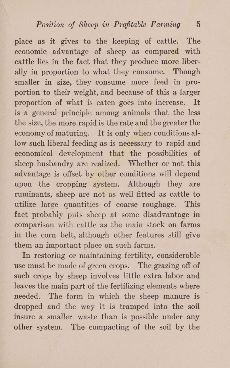 place as it gives to the keeping of cattle. The economic advantage of sheep as compared with cattle lies in the fact that they produce more liber- ally in proportion to what they consume. Though smaller in size, they consume more feed in pro- portion to their weight, and because of this a larger proportion of what is eaten goes into increase. It is a general principle among animals that the less the size, the more rapid is the rate and the greater the economy of maturing. It is only when conditions al- low such liberal feeding as is necessary to rapid and economical development that the possibilities of sheep husbandry are realized. Whether or not this advantage is offset by other conditions will depend upon the cropping system. Although they are ruminants, sheep are not as well fitted as cattle to utilize large quantities of coarse roughage. This fact probably puts sheep at some disadvantage in comparison with cattle as the main stock on farms in the corn belt, although other features still give them an important place on such farms. In restoring or maintaining fertility, considerable use must be made of green crops. The grazing off of such crops by sheep involves little extra labor and leaves the main part of the fertilizing elements where needed. The form in which the sheep manure is dropped and the way it is tramped into the soil insure a smaller waste than is possible under any other system. The compacting of the soil by the