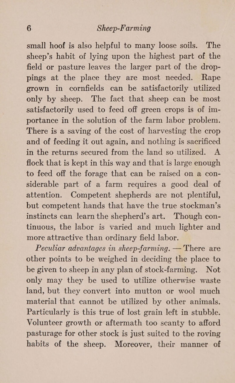 small hoof is also helpful to many loose soils. The sheep’s habit of lying upon the highest part of the field or pasture leaves the larger part of the drop- pings at the place they are most needed. Rape grown in cornfields can be satisfactorily utilized only by sheep. The fact that sheep can be most satisfactorily used to feed off green crops is of im- portance in the solution of the farm labor problem. There is a saving of the cost of harvesting the crop and of feeding it out again, and nothing is sacrificed in the returns secured from the land so utilized. A flock that is kept in this way and that is large enough to feed off the forage that can be raised on a con- siderable part of a farm requires a good deal of attention. Competent shepherds are not plentiful, but competent hands that have the true stockman’s instincts can learn the shepherd’s art. ‘Though con- tinuous, the labor is varied and much lighter and more attractive than ordinary field labor. Peculiar advantages in sheep-farming. — There are other points to be weighed in deciding the place to be given to sheep in any plan of stock-farming. Not only may they be used to utilize otherwise waste land, but they convert into mutton or wool much material that cannot be utilized by other animals. Particularly is this true of lost grain left in stubble. Volunteer growth or aftermath too scanty to afford pasturage for other stock is just suited to the roving habits of the sheep. Moreover, their manner of