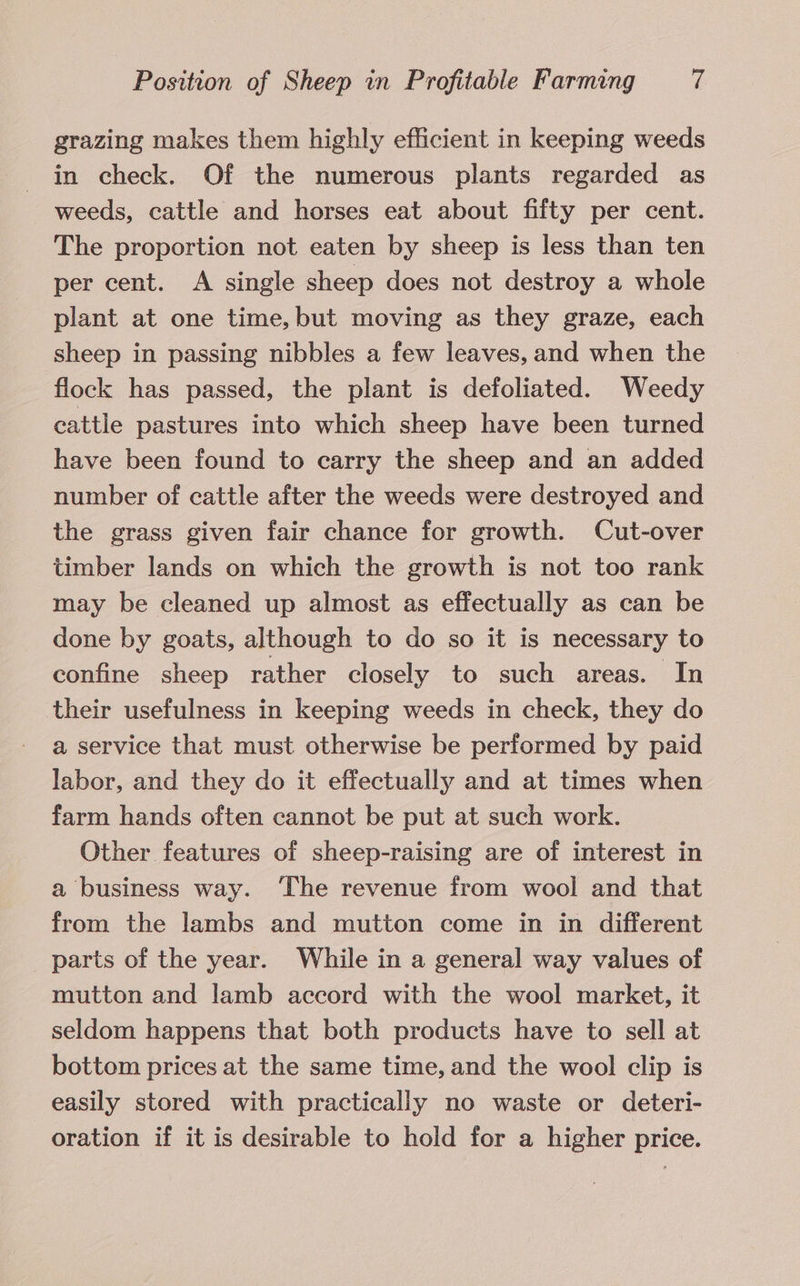 grazing makes them highly efficient in keeping weeds in check. Of the numerous plants regarded as weeds, cattle and horses eat about fifty per cent. The proportion not eaten by sheep is less than ten per cent. A single sheep does not destroy a whole plant at one time, but moving as they graze, each sheep in passing nibbles a few leaves, and when the flock has passed, the plant is defoliated. Weedy cattle pastures into which sheep have been turned have been found to carry the sheep and an added number of cattle after the weeds were destroyed and the grass given fair chance for growth. Cut-over timber lands on which the growth is not too rank may be cleaned up almost as effectually as can be done by goats, although to do so it is necessary to confine sheep rather closely to such areas. In their usefulness in keeping weeds in check, they do a service that must otherwise be performed by paid labor, and they do it effectually and at times when farm hands often cannot be put at such work. Other features of sheep-raising are of interest in a business way. ‘The revenue from wool and that from the lambs and mutton come in in different parts of the year. While in a general way values of mutton and lamb accord with the wool market, it seldom happens that both products have to sell at bottom prices at the same time, and the wool clip is easily stored with practically no waste or deteri- oration if it is desirable to hold for a higher price.