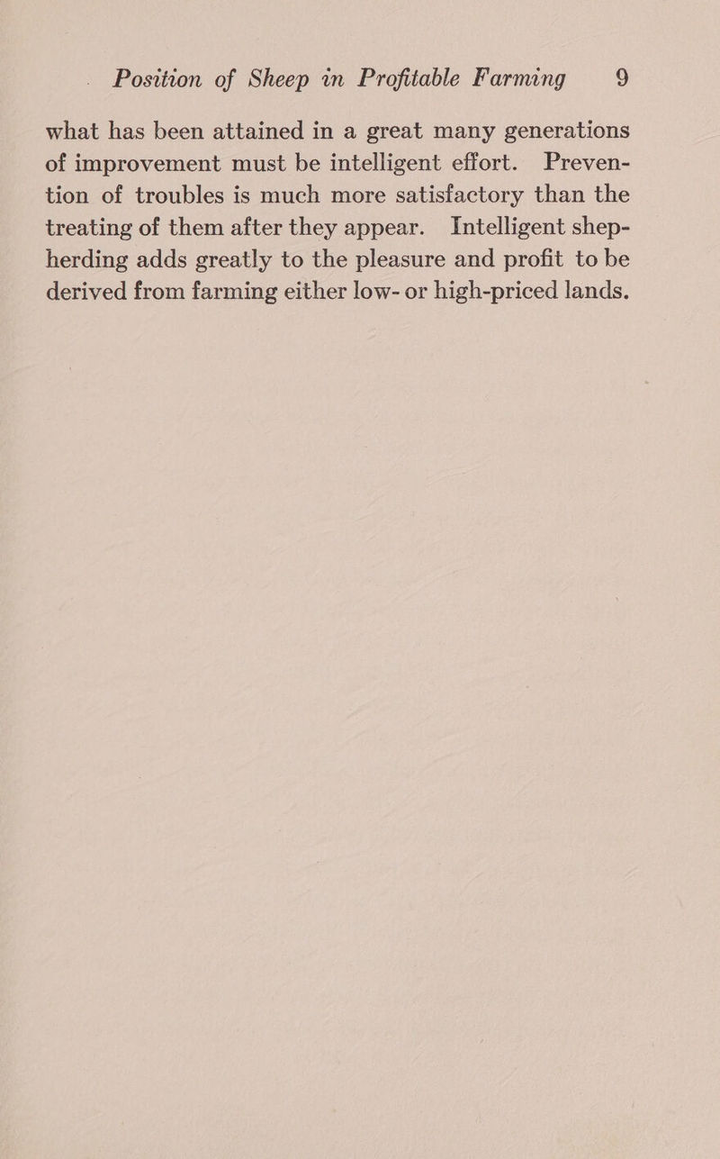 what has been attained in a great many generations of improvement must be intelligent effort. Preven- tion of troubles is much more satisfactory than the treating of them after they appear. Intelligent shep- herding adds greatly to the pleasure and profit to be derived from farming either low- or high-priced lands.