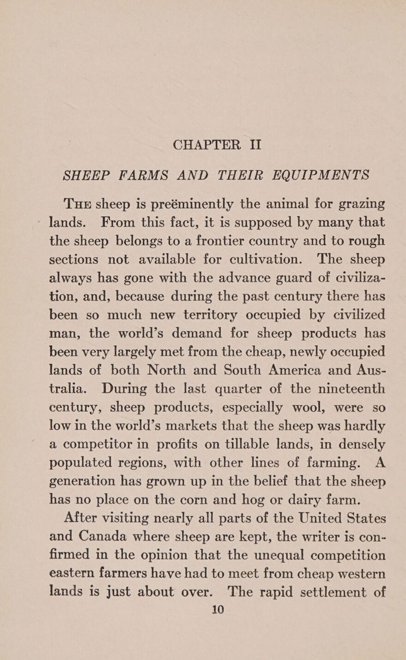 CHAPTER II SHEEP FARMS AND THEIR EQUIPMENTS THE sheep is preéminently the animal for grazing lands. From this fact, it is supposed by many that the sheep belongs to a frontier country and to rough sections not available for cultivation. The sheep always has gone with the advance guard of civiliza- tion, and, because during the past century there has been so much new territory occupied by civilized man, the world’s demand for sheep products has been very largely met from the cheap, newly occupied lands of both North and South America and Aus- tralia. During the last quarter of the nineteenth century, sheep products, especially wool, were so low in the world’s markets that the sheep was hardly a competitor in profits on tillable lands, in densely populated regions, with other lines of farming. A generation has grown up in the belief that the sheep has no place on the corn and hog or dairy farm. After visiting nearly all parts of the United States and Canada where sheep are kept, the writer is con- firmed in the opinion that the unequal competition eastern farmers have had to meet from cheap western lands is just about over. The rapid settlement of