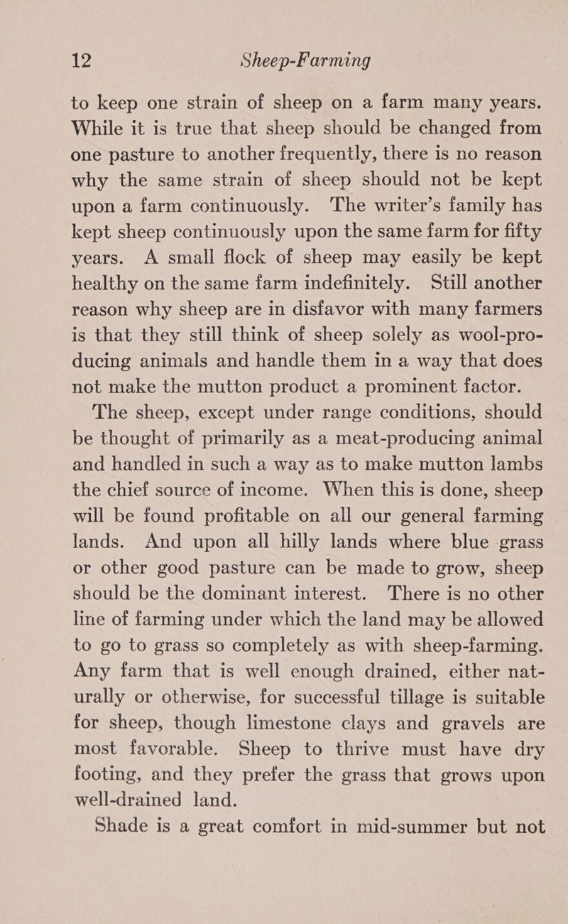 to keep one strain of sheep on a farm many years. While it is true that sheep should be changed from one pasture to another frequently, there is no reason why the same strain of sheep should not be kept upon a farm continuously. The writer’s family has kept sheep continuously upon the same farm for fifty years. A small flock of sheep may easily be kept healthy on the same farm indefinitely. Still another reason why sheep are in disfavor with many farmers is that they still think of sheep solely as wool-pro- ducing animals and handle them in a way that does not make the mutton product a prominent factor. The sheep, except under range conditions, should be thought of primarily as a meat-producing animal and handled in such a way as to make mutton lambs the chief source of income. When this is done, sheep will be found profitable on all our general farming lands. And upon all hilly lands where blue grass or other good pasture can be made to grow, sheep should be the dominant interest. There is no other line of farming under which the land may be allowed to go to grass so completely as with sheep-farming. Any farm that is well enough drained, either nat- urally or otherwise, for successful tillage is suitable for sheep, though limestone clays and gravels are most favorable. Sheep to thrive must have dry footing, and they prefer the grass that grows upon well-drained land. Shade is a great comfort in mid-summer but not