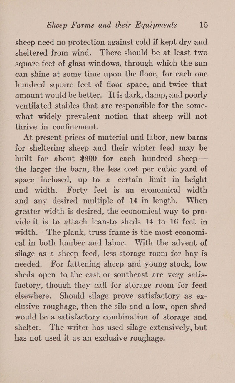 sheep need no protection against cold if kept dry and sheltered from wind. There should be at least two square feet of glass windows, through which the sun can shine at some time upon the floor, for each one hundred square feet of floor space, and twice that amount would be better. Itis dark, damp, and poorly ventilated stables that are responsible for the some- what widely prevalent notion that sheep will not thrive in confinement. At present prices of material and labor, new barns for sheltering sheep and their winter feed may be built for about $300 for each hundred sheep — the larger the barn, the less cost per cubic yard of space inclosed, up to a certain limit in height and width. Forty feet is an economical width and any desired multiple of 14 in length. When greater width is desired, the economical way to pro- vide it is to attach lean-to sheds 14 to 16 feet in width. The plank, truss frame 1s the most economi- cal in both lumber and labor. With the advent of silage as a sheep feed, less storage room for hay is needed. For fattening sheep and young stock, low sheds open to the east or southeast are very satis- factory, though they call for storage room for feed elsewhere. Should silage prove satisfactory as ex- clusive roughage, then the silo and a low, open shed would be a satisfactory combination of storage and shelter. The writer has used silage extensively, but has not used it as an exclusive roughage.