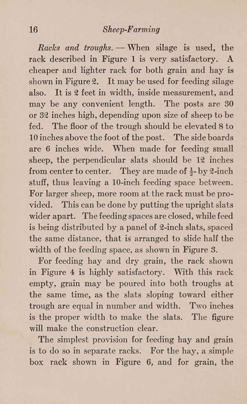 Racks and troughs. — When silage is used, the rack described in Figure 1 is very satisfactory. A cheaper and lighter rack for both grain and hay is shown in Figure2. It may be used for feeding silage also. It is 2 feet in width, inside measurement, and may be any convenient length. The posts are 30 or 32 inches high, depending upon size of sheep to be fed. The floor of the trough should be elevated 8 to 10 inches above the foot of the post. The side boards are 6 inches wide. When made for feeding small sheep, the perpendicular slats should be 12 inches from center to center. ‘They are made of $- by 2-inch stuff, thus leaving a 10-inch feeding space between. For larger sheep, more room at the rack must be pro- vided. This can be done by putting the upright slats wider apart. The feeding spaces are closed, while feed is being distributed by a panel of 2-inch slats, spaced the same distance, that is arranged to slide half the width of the feeding space, as shown in Figure 3. For feeding hay and dry grain, the rack shown in Figure 4 is highly satisfactory. With this rack empty, grain may be poured into both troughs at the same time, as the slats sloping toward either trough are equal in number and width. Two inches is the proper width to make the slats. The figure will make the construction clear. The simplest provision for feeding hay and grain is to do so in separate racks. For the hay, a simple box rack shown in Figure 6, and for grain, the