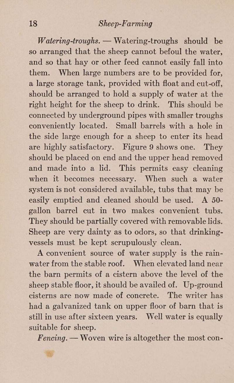 Watering-troughs. — Watering-troughs should be so arranged that the sheep cannot befoul the water, and so that hay or other feed cannot easily fall into them. When large numbers are to be provided for, a large storage tank, provided with float and cut-off, should be arranged to hold a supply of water at the right height for the sheep to drink. This should be connected by underground pipes with smaller troughs conveniently located. Small barrels with a hole in the side large enough for a sheep to enter its head are highly satisfactory. Figure 9 shows one. They should be placed on end and the upper head removed and made into a lid. This permits easy cleaning when it becomes necessary. When such a water system is not considered available, tubs that may be easily emptied and cleaned should be used. A 50- gallon barrel cut in two makes convenient tubs. They should be partially covered with removable lids. Sheep are very dainty as to odors, so that drinking- vessels must be kept scrupulously clean. A convenient source of water supply is the rain- water from the stable roof. When elevated land near the barn permits of a cistern above the level of the sheep stable floor, it should be availed of. Up-ground cisterns are now made of concrete. The writer has had a galvanized tank on upper floor of barn that is still in use after sixteen years. Well water is equally suitable for sheep. Fencing. — Woven wire is altogether the most con- th