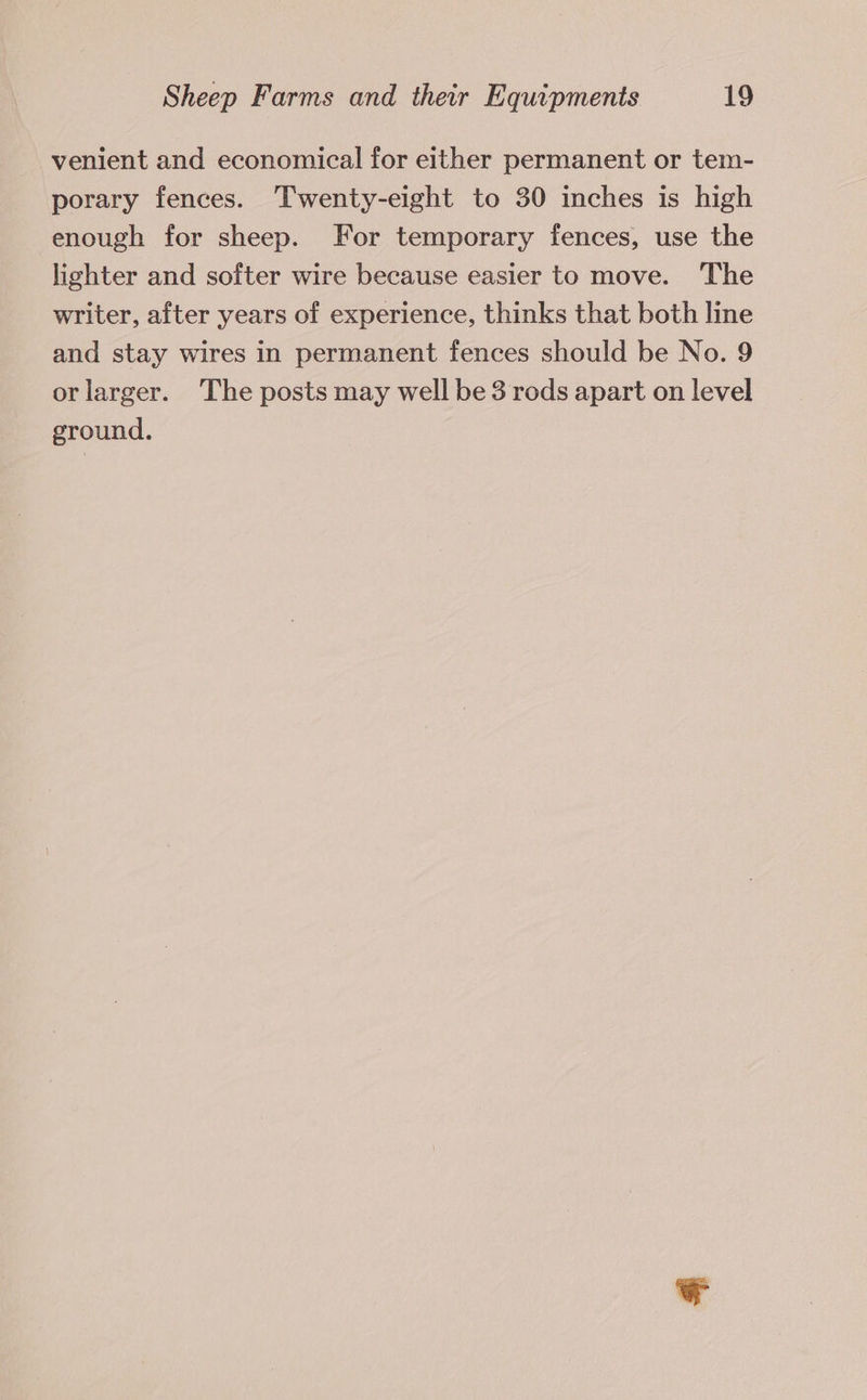 venient and economical for either permanent or tem- porary fences. Twenty-eight to 30 inches is high enough for sheep. For temporary fences, use the lighter and softer wire because easier to move. The writer, after years of experience, thinks that both line and stay wires in permanent fences should be No. 9 or larger. The posts may well be 3 rods apart on level ground.