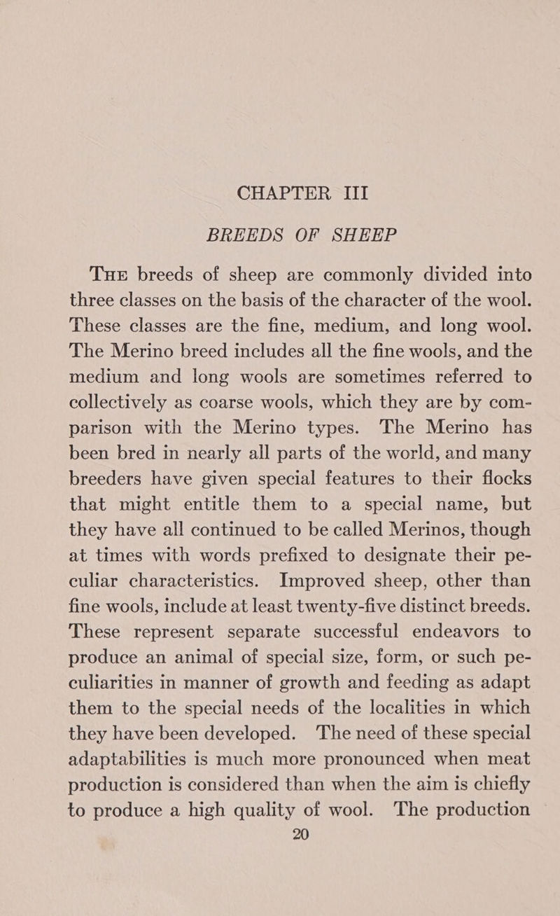 CHAPTER III BREEDS OF SHEEP Tue breeds of sheep are commonly divided into three classes on the basis of the character of the wool. These classes are the fine, medium, and long wool. The Merino breed includes all the fine wools, and the medium and long wools are sometimes referred to collectively as coarse wools, which they are by com- parison with the Merino types. The Merino has been bred in nearly all parts of the world, and many breeders have given special features to their flocks that might entitle them to a special name, but they have all continued to be called Merinos, though at times with words prefixed to designate their pe- culiar characteristics. Improved sheep, other than fine wools, include at least twenty-five distinct breeds. These represent separate successful endeavors to produce an animal of special size, form, or such pe- culiarities in manner of growth and feeding as adapt them to the special needs of the localities in which they have been developed. ‘The need of these special adaptabilities is much more pronounced when meat production is considered than when the aim is chiefly to produce a high quality of wool. The production