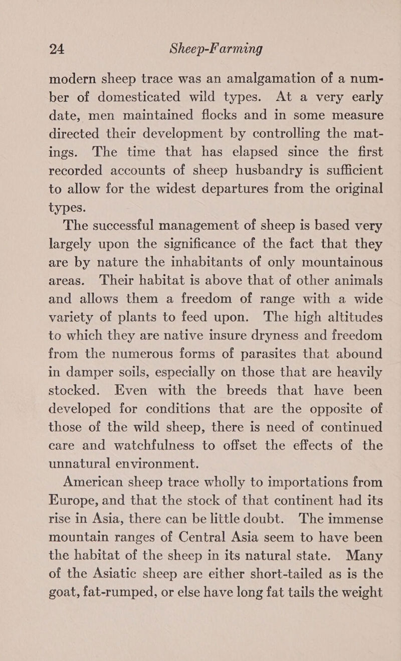 modern sheep trace was an amalgamation of a num- ber of domesticated wild types. At a very early date, men maintained flocks and in some measure directed their development by controlling the mat- ings. The time that has elapsed since the first recorded accounts of sheep husbandry is sufficient to allow for the widest departures from the original types. The successful management of sheep is based very largely upon the significance of the fact that they are by nature the inhabitants of only mountainous areas. Their habitat is above that of other animals and allows them a freedom of range with a wide variety of plants to feed upon. The high altitudes to which they are native insure dryness and freedom from the numerous forms of parasites that abound in damper soils, especially on those that are heavily stocked. Even with the breeds that have been developed for conditions that are the opposite of those of the wild sheep, there is need of continued care and watchfulness to offset the effects of the unnatural environment. American sheep trace wholly to importations from Europe, and that the stock of that continent had its rise in Asia, there can be little doubt. The immense mountain ranges of Central Asia seem to have been the habitat of the sheep in its natural state. Many of the Asiatic sheep are either short-tailed as is the goat, fat-rumped, or else have long fat tails the weight