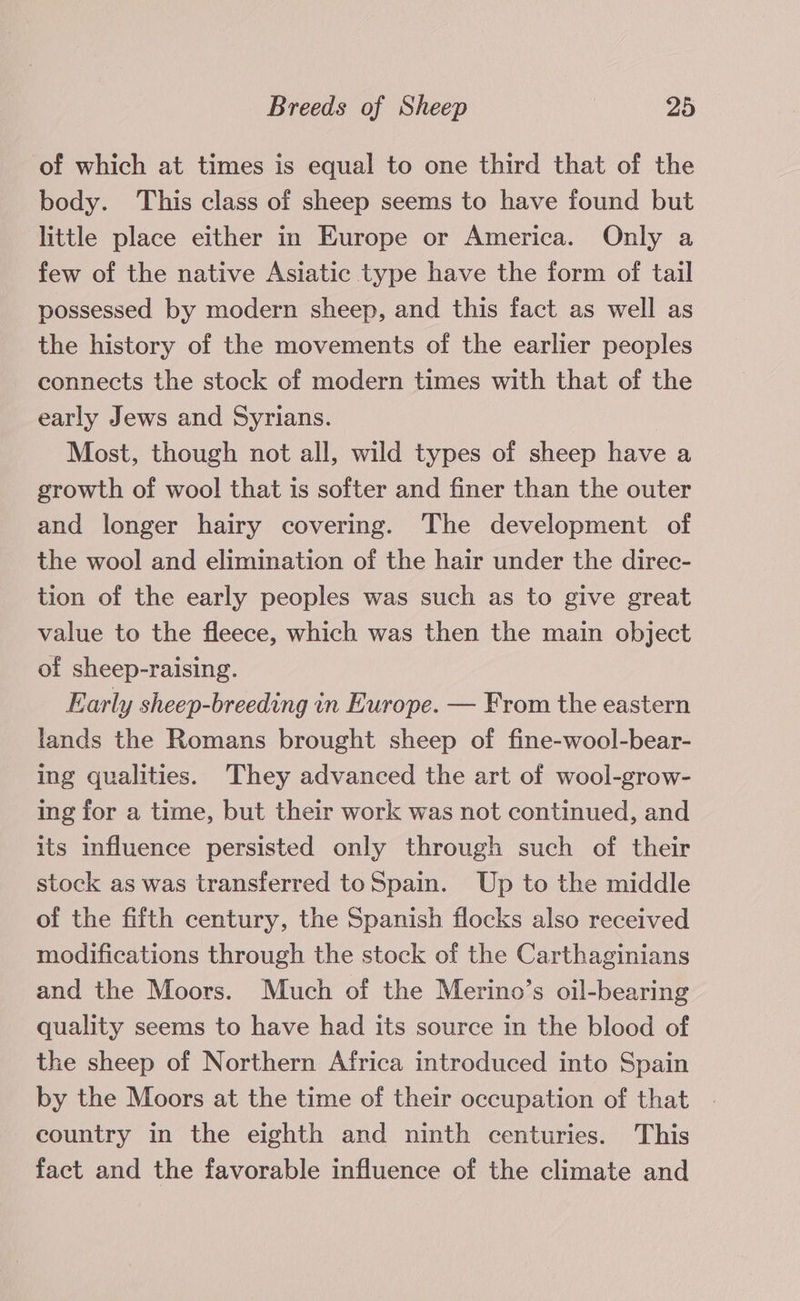 of which at times is equal to one third that of the body. This class of sheep seems to have found but little place either in Europe or America. Only a few of the native Asiatic type have the form of tail possessed by modern sheep, and this fact as well as the history of the movements of the earlier peoples connects the stock of modern times with that of the early Jews and Syrians. Most, though not all, wild types of sheep have a growth of wool that is softer and finer than the outer and longer hairy covering. The development of the wool and elimination of the hair under the direc- tion of the early peoples was such as to give great value to the fleece, which was then the main object of sheep-raising. Early sheep-breeding in Europe. — From the eastern lands the Romans brought sheep of fine-wool-bear- ing qualities. They advanced the art of wool-grow- ing for a time, but their work was not continued, and its influence persisted only through such of their stock as was transferred toSpain. Up to the middle of the fifth century, the Spanish flocks also received modifications through the stock of the Carthaginians and the Moors. Much of the Merino’s oil-bearing quality seems to have had its source in the blood of the sheep of Northern Africa introduced into Spain by the Moors at the time of their occupation of that country in the eighth and ninth centuries. This fact and the favorable influence of the climate and