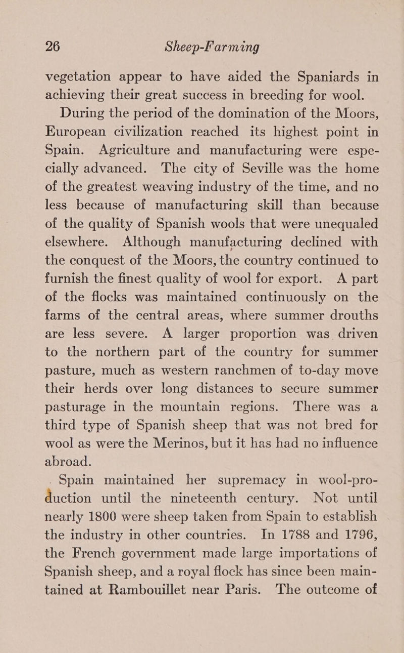 vegetation appear to have aided the Spaniards in achieving their great success in breeding for wool. During the period of the domination of the Moors, European civilization reached its highest point in Spain. Agriculture and manufacturing were espe- cially advanced. The city of Seville was the home of the greatest weaving industry of the time, and no less because of manufacturing skill than because of the quality of Spanish wools that were unequaled elsewhere. Although manufacturing declined with the conquest of the Moors, the country continued to furnish the finest quality of wool for export. A part of the flocks was maintained continuously on the farms of the central areas, where summer drouths are less severe. A larger proportion was driven to the northern part of the country for summer pasture, much as western ranchmen of to-day move their herds over long distances to secure summer pasturage in the mountain regions. There was a third type of Spanish sheep that was not bred for wool as were the Merinos, but it has had no influence abroad. . Spain maintained her supremacy in wool-pro- duction until the nineteenth century. Not until nearly 1800 were sheep taken from Spain to establish the industry in other countries. In 1788 and 1796, the French government made large importations of Spanish sheep, and a royal flock has since been main- tained at Rambouillet near Paris. The outcome of