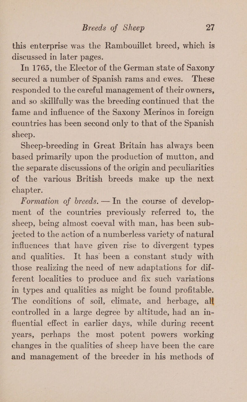 this enterprise was the Rambouillet breed, which is discussed in later pages. In 1765, the Elector of the German state of Saxony secured a number of Spanish rams and ewes. ‘These responded to the careful management of their owners, and so skillfully was the breeding continued that the fame and influence of the Saxony Merinos in foreign countries has been second only to that of the Spanish sheep. Sheep-breeding in Great Britain has always been based primarily upon the production of mutton, and the separate discussions of the origin and peculiarities of the various British breeds make up the next chapter. Formation of breeds. —In the course of develop- ment of the countries previously referred to, the sheep, being almost coeval with man, has been sub- jected to the action of a numberless variety of natural influences that have given rise to divergent types and qualities. It has been a constant study with those realizing the need of new adaptations for dif- ferent localities to produce and fix such variations in types and qualities as might be found profitable. The conditions of soil, climate, and herbage, all controlled in a large degree by altitude, had an in- fluential effect in earlier days, while during recent years, perhaps the most potent powers working changes in the qualities of sheep have been the care and management of the breeder in his methods of