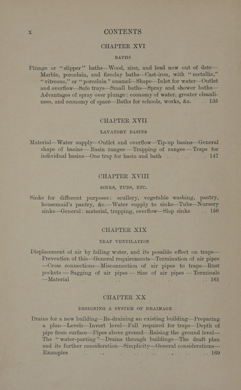 CHAPTER XVI BATHS Plunge or “slipper”? baths—Wood, zinc, and lead now out of date— Marble, porcelain, and fireclay baths—Cast-iron, with ‘“ metallic,” “vitreous,” or “ porcelain ” enamel—Shape—Inlet for water—Outlet and overflow—Safe trays—Small baths—Spray and shower baths— Advantages of spray over plunge: economy of water, greater cleanl- ness, and economy of space—Baths for schools, works, &amp;c. .. 138 CHAPTER XVII LAVATORY BASINS Material— Water supply—-Outlet and overflow—Tip-up basins—General shape of basins— Basin ranges— Trapping of ranges—Traps for individual basins—One trap for basin and bath .. Me 4 CHAPTER XVIII SINKS, TUBS, ETC. Sinks for different purposes: scullery, vegetable washing, pantry, housemaid’s pantry, &amp;c.—Water supply to sinks—Tubs—Nursery sinks—General: material, trapping, overflow—Slop sinks L0G CHAPTER XIX TRAP VENTILATION Displacement of air by falling water, and its possible effect on traps— Prevention of this—General requirements—Termination of air pipes —Cross connections—Misconnection of air pipes to traps—Rust pockets — Sagging of air pipes — Size of air pipes — Terminals —Material om ct - * a i “a shGL CHAPTER XX DESIGNING A SYSTEM OF DRAINAGE Drains for a new building—Re-draining an existing building—Preparing a plan—Levels—Invert level—F all required for traps—Depth of pipe from surface—Pipes above ground—Raising the ground leyel— The ‘ water-parting ””—Drains through buildings—The draft plan and its further consideration—Simplicity—General considerations— Examples $ ‘ i Rigte aey +: i “A ... L69