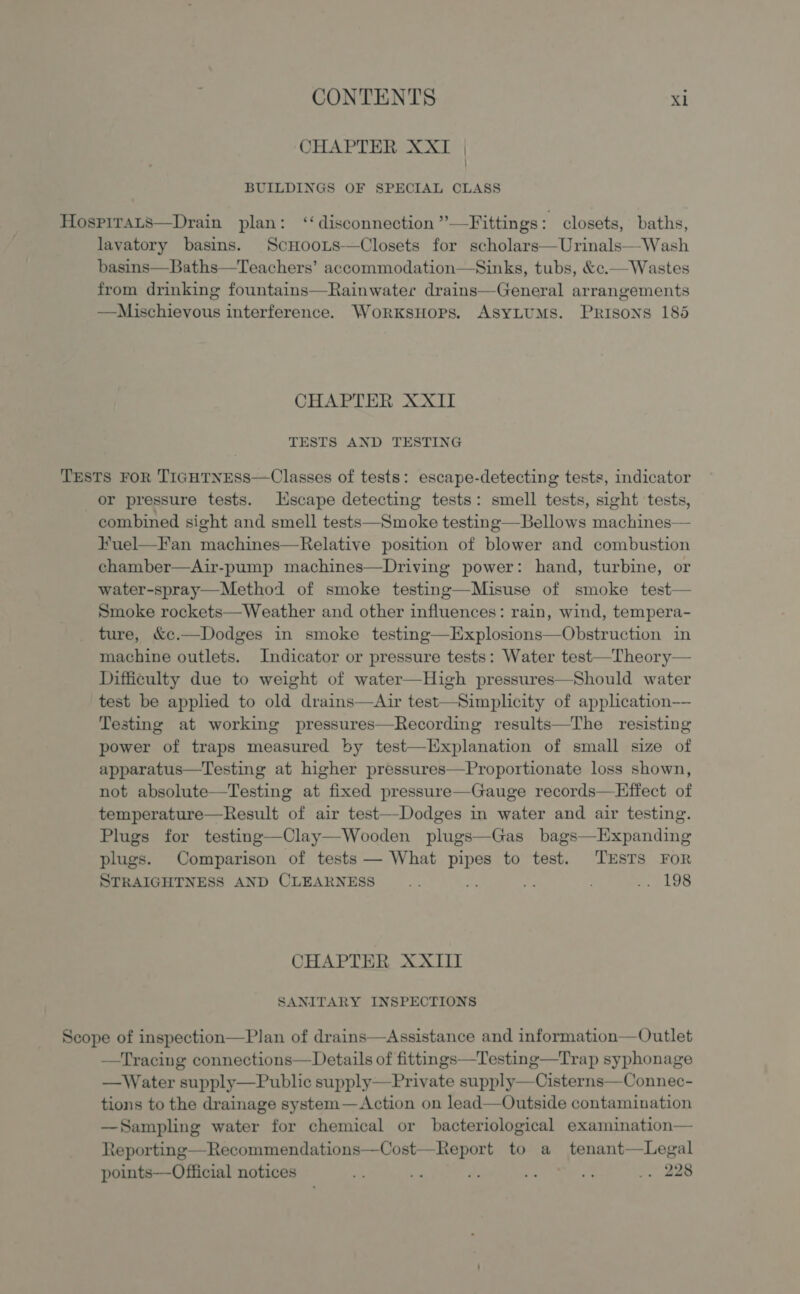 CHAPTER XXT | BUILDINGS OF SPECIAL CLASS Hospirats—Drain plan: ‘disconnection ”’—Fittings: closets, baths, lavatory basins. ScHoots-—Closets for scholars—Urinals—Wash basins—Baths—Teachers’ accommodation—Sinks, tubs, &amp;c.— Wastes from drinking fountains—Rainwater drains—General arrangements —Mischievous interference. WorksHops. ASYLUMS. Prisons 185 CHAPTER XXII TESTS AND TESTING TESTS FOR TIGHTNESS—Classes of tests: escape-detecting tests, indicator or pressure tests. Escape detecting tests: smell tests, sight tests, combined sight and smell tests—Smoke testing—Bellows machines— Fuel—F'an machines—Relative position of blower and combustion chamber—Air-pump machines—Driving power: hand, turbine, or water-spray—Method of smoke testing—Misuse of smoke test— Smoke rockets—Weather and other influences: rain, wind, tempera- ture, &amp;c.—Dodges in smoke testing—Explosions—Obstruction in machine outlets. Indicator or pressure tests: Water test—Theory— Difficulty due to weight of water—High pressures—Should water test be applied to old drains—Air test—Simplicity of application—— Testing at working pressures—Recording results—The resisting power of traps measured by test—Explanation of small size of apparatus—Testing at higher pressures—Proportionate loss shown, not absolute—Testing at fixed pressure—Gauge records—Effect of temperature—Result of air test—-Dodges in water and air testing. Plugs for testing—Clay—Wooden plugs—Gas bags—Expanding plugs. Comparison of tests — What pipes to test. TESTS FoR STRAIGHTNESS AND CLEARNESS .. 3 ; .. 198 CHAPTER XXIII SANITARY INSPECTIONS Scope of inspection—Plan of drains—Assistance and information—Outlet —Tracing connections— Details of fittings—Testing—Trap syphonage —Water supply—Public supply—Private supply—Cisterns—Connec- tions to the drainage system—Action on lead—Outside contamination —Sampling water for chemical or bacteriological examination— Reporting—Recommendations—Cost—Report to a A oscar points—Official notices - ¥ a. re Fe ., 228