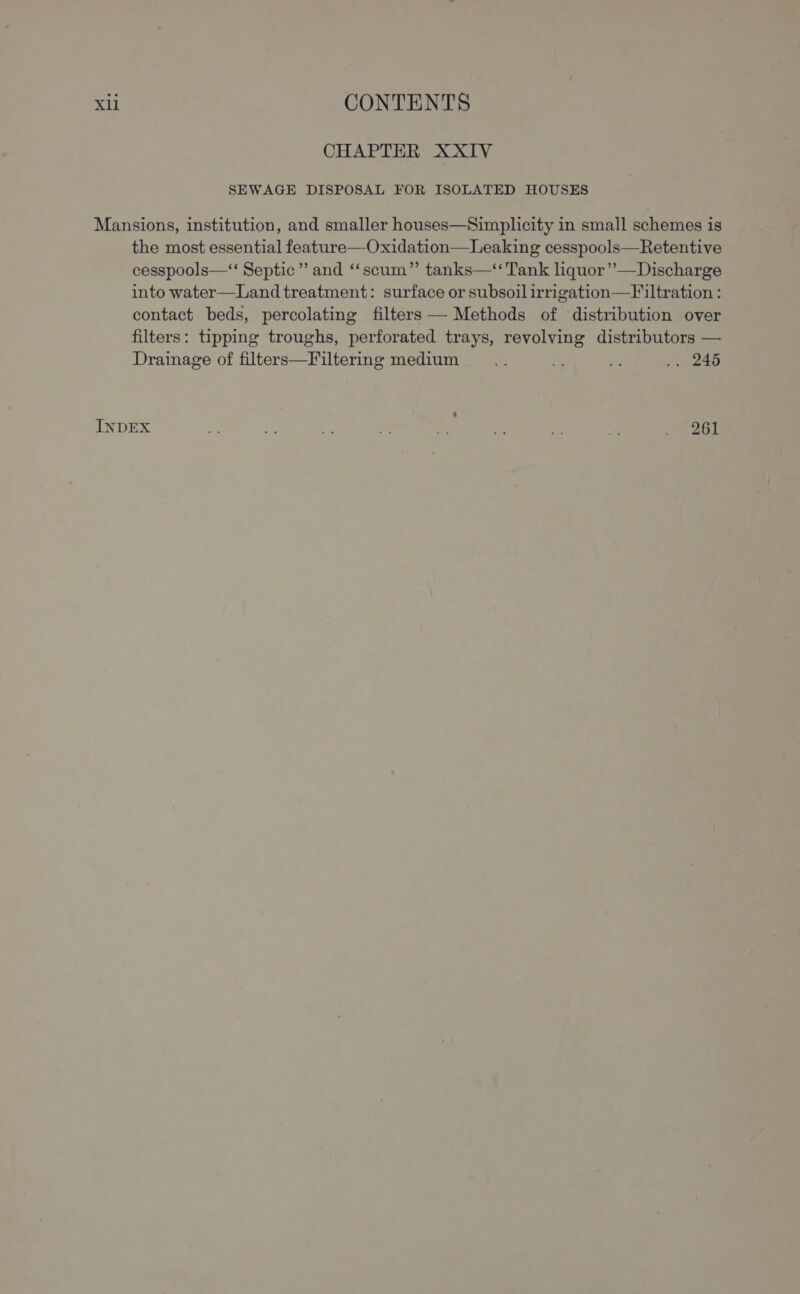 CHAPTER XXIV SEWAGE DISPOSAL FOR ISOLATED HOUSES Mansions, institution, and smaller houses—Simplicity in small schemes is the most essential feature—Oxidation—Leaking cesspools—Retentive cesspools—“‘ Septic’ and ‘‘scum” tanks—‘‘ Tank liquor’’—Discharge into water—Land treatment: surface or subsoil irrigation—F iltration : contact beds, percolating filters — Methods of distribution over filters: tipping troughs, perforated trays, revolving distributors — Drainage of filters—Filtering medium _... ie ms .. 246 INDEX - oe a ae r+ \ ne ey ee te