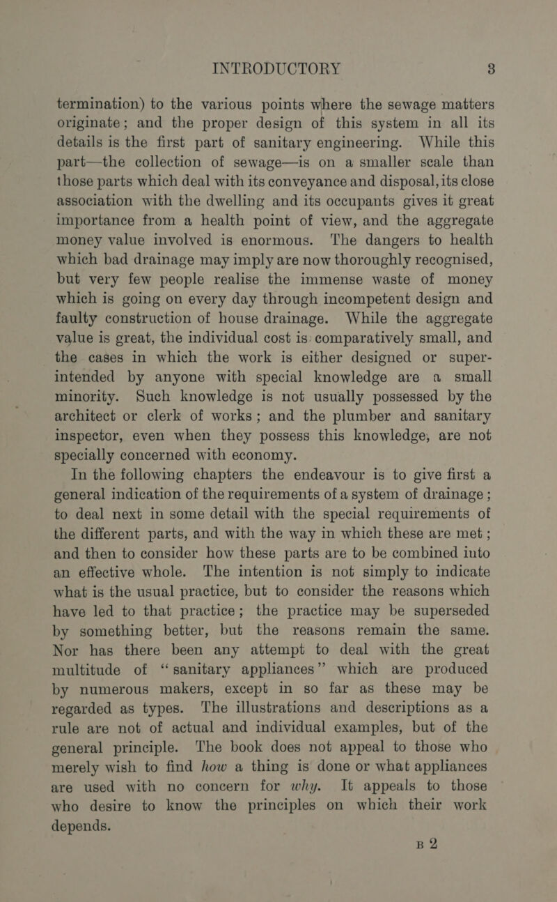 termination) to the various points where the sewage matters originate; and the proper design of this system in all its details is the first part of sanitary engineering. While this part—the collection of sewage—is on a smaller scale than those parts which deal with its conveyance and disposal, its close association with the dwelling and its occupants gives it great importance from a health point of view, and the aggregate money value involved is enormous. ‘The dangers to health which bad drainage may imply are now thoroughly recognised, but very few people realise the immense waste of money which is going on every day through incompetent design and faulty construction of house drainage. While the aggregate value is great, the individual cost is: comparatively small, and the cases in which the work is either designed or super- intended by anyone with special knowledge are a small minority. Such knowledge is not usually possessed by the architect or clerk of works; and the plumber and sanitary inspector, even when they possess this knowledge, are not specially concerned with economy. In the following chapters the endeavour is to give first a general indication of the requirements of a system of drainage ; to deal next in some detail with the special requirements of the different parts, and with the way in which these are met ; and then to consider how these parts are to be combined into an effective whole. The intention is not simply to indicate what is the usual practice, but to consider the reasons which have led to that practice; the practice may be superseded by something better, but the reasons remain the same. Nor has there been any attempt to deal with the great multitude of “sanitary appliances” which are produced by numerous makers, except in so far as these may be regarded as types. ‘The illustrations and descriptions as a rule are not of actual and individual examples, but of the general principle. The book does not appeal to those who merely wish to find how a thing is done or what appliances are used with no concern for why. It appeals to those who desire to know the principles on which their work depends. B 2