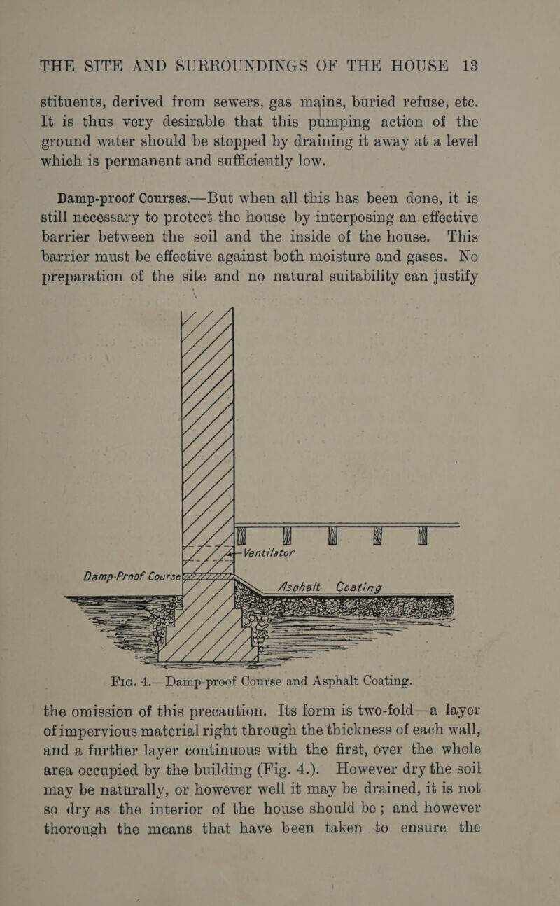 stituents, derived from sewers, gas mains, buried refuse, etc. It is thus very desirable that this pumping action of the ground water should be stopped by draining it away at a level which is permanent and sufficiently low. Damp-proof Courses—But when all this has been done, it is still necessary to protect the house by interposing an effective barrier between the soil and the inside of the house. This barrier must be effective against both moisture and gases. No preparation of the site and no natural suitability can justify “a i y Nh NN w f “Ventilator ae tas Asphalt Coating M4 wie 2e: OS aes 7) the omission of this precaution. Its form is two-fold—a layer of impervious material right through the thickness of each wall, and a further layer continuous with the first, over the whole area occupied by the building (Fig. 4.). However dry the soil may be naturally, or however well it may be drained, it is not so dry as the interior of the house should be; and however thorough the means that have been taken to ensure the