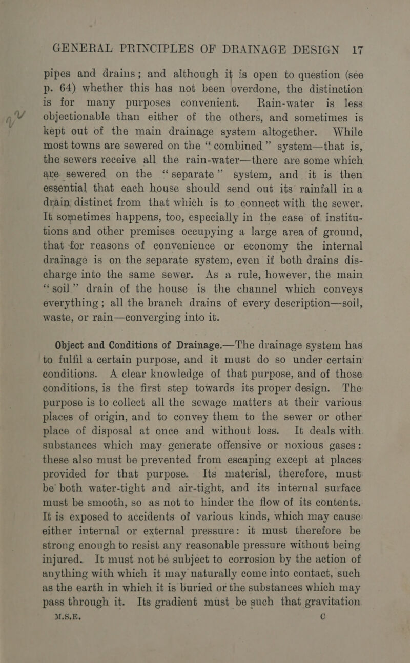 47 pipes and drains; and although it is open to question (see p. 64) whether this has not been overdone, the distinction is for many purposes convenient. Rain-water is less objectionable than either of the others, and sometimes is kept out of the main drainage system altogether. While most towns are sewered on the ‘‘ combined ’”’ system—that. is, the sewers receive all the rain-water—there are some which are: sewered on the “separate” system, and it is then essential that each house should send out its rainfall in a drain distinct from that which is to connect with the sewer. It sometimes happens, too, especially in the case of institu- tions and other premises occupying a large area of ground, that for reasons of convenience or economy the internal drainage is on the separate system, even if both drains dis- charge into the same sewer. As a rule, however, the main “soil”’ drain of the house is the channel which conveys everything ; all the branch drains of every description—soil,. waste, or rain—converging into it. Object and Conditions of Drainage.—The drainage system has to fulfil a certain purpose, and it must do so under certain conditions. A clear knowledge of that purpose, and of those conditions, is the first step towards its proper design. The purpose is to collect all the sewage matters at their various places of origin, and to convey them to the sewer or other place of disposal at once and without loss. It deals with. substances which may generate offensive or noxious gases: these also must be prevented from escaping except at places provided for that purpose. Its material, therefore, must be both water-tight and air-tight, and its internal surface must be smooth, so as not to hinder the flow of its contents. It is exposed to accidents of various kinds, which may cause: either internal or external pressure: it must therefore be strong enough to resist any reasonable pressure without being injured. It must not be subject to corrosion by the action of anything with which it may naturally come into contact, such as the earth in which it is buried or the substances which may pass through it. Its gradient must be such that gravitation M.S.E. C