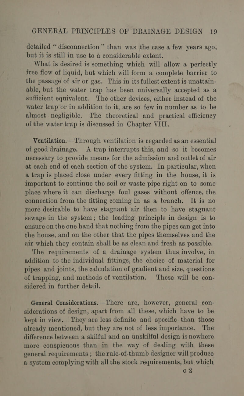 detailed “disconnection ”’ than was \the case a few years ago, but it is still in use to a considerable extent. What is desired is something which will allow a perfectly free flow of liquid, but which will form a complete barrier to the passage of air or gas. This in its fullest extent is unattain- able, but the water trap has been universally accepted as a sufficient equivalent. The other devices, either instead of the water trap or in addition to it, are so few in number as to be almost negligible. ‘The theoretical and practical efficiency of the water trap is discussed in Chapter VIII. Ventilation.— Through ventilation is regarded as an essential of good drainage. A trap interrupts this, and so it becomes necessary to provide means for the admission and outlet of air at each end of each section of the system. In particular, when a trap is placed close under every fitting in the house, it is important to continue the soil or waste pipe right on to some place where it can discharge foul gases without offence, the connection from the fitting coming in as a branch. It is no more desirable to have stagnant air then to have stagnant sewage in the system; the leading principle in design is to ensure on the one hand that nothing from the pipes can get into the house, and on the other that the pipes themselves and the air which they contain shall be as clean and fresh as possible. The requirements of a drainage system thus involve, in addition to the individual fittings, the choice of material for pipes and joints, the calculation of gradient and size, questions of trapping, and methods of ventilation. These will be con- sidered in further detail. General Considerations.—There are, however, general con- siderations of design, apart from all these, which have to be kept in view. They are less definite and specific than those already mentioned, but they are not of less importance. The difference between a skilful and an unskilful design is nowhere more conspicuous than in the way of dealing with these general requirements ; the rule-of-thumb designer will produce a system complying with all the stock requirements, but which c 2