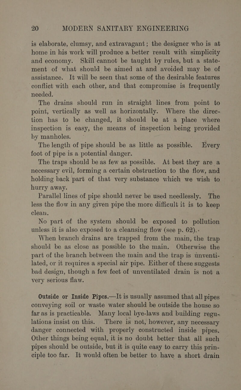 is elaborate, clumsy, and extravagant; the designer who is at home in his work will produce a better result with simplicity and economy. Skill cannot be taught by rules, but a state- ment of what should be aimed at and avoided may be of assistance. It will be seen that some of the desirable features conflict with each other, and that compromise is frequently needed. The drains should run in straight lines from point to point, vertically as well as horizontally. Where the direc- tion has to be changed, it should be at a place where inspection is easy, the means of inspection being provided by manholes. The length of pipe should be as little as possible. Every foot of pipe is a potential danger. The traps should be as few as possible. At best they are a necessary evil, forming a certain obstruction to the flow, and holding back part of that very substance which we wish to hurry away. Parallel lines of pipe should never be used needlessly. The less the flow in any given pipe the more difficult it is to keep cleai. , No part of the system should be exposed to pollution unless it is also exposed to a cleansing flow (see p. 62).. When branch drains are trapped from the main, the trap should be as close as possible to the main. Otherwise the _ part of the branch between the main and the trap is unventi- lated, or it requires a special air pipe. Hither of these suggests bad design, though a few feet of unventilated drain is not a very serious flaw. Outside or Inside Pipes.—It is usually assumed that all pipes | conveying soil or waste water should be outside the house so far as is practicable. Many local bye-laws and building regu- lations insist on this. There is not, however, any necessary danger connected with properly constructed inside pipes. Other things being equal, it is no doubt better that all such pipes should be outside, but it is quite easy to carry this prin- ciple too far. It would often be better to. have a short drain