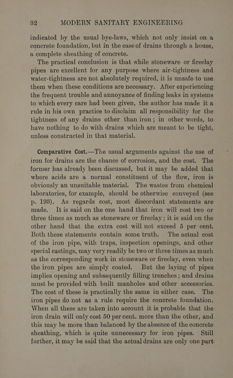 indicated by the usual bye-laws, which not only insist on a concrete foundation, but in the case of drains through a house, a complete sheathing of concrete. The practical conclusion is that while stoneware or fireclay pipes are excellent for any purpose where air-tightness and water-tightness are not absolutely required, it is unsafe. to use. them when these conditions are necessary. After experiencing the frequent trouble and annoyance of finding leaks in systems to which every care had been given, the author has made it a rule in his own practice to disclaim all responsibility for the tightness of any drains other than iron; in other words, to have nothing to do with drains which are meant to be nga unless constructed in that material. Comparative Cost.—The usual arguments against the use of iron for drains are the chance of corrosion, and the cost. The: former has already been discussed, but it may be added that where acids are a normal constituent of the flow, iron is obviously an unsuitable material. The wastes from chemical laboratories, for example, should be otherwise conveyed (see p. 193). As regards cost, most discordant statements are made. It is said on the one hand that iron will cost two or three times as much as stoneware or fireclay ; it is said on the other hand that the extra cost will not exceed 5 per cent. Both these statements contain some truth. The actual cost of the iron pipe, with traps, inspection openings, and other special castings, may very readily be two or three times as much as the corresponding work in stoneware or fireclay, even when the iron pipes are simply coated. But the laying of pipes implies opening and subsequently filling trenches; and drains must be provided with built manholes and other accessories. The cost of these is practically the same in either case. The iron pipes do not as a rule require the concrete foundation. When all these are taken into account it is probable that the. iron drain will only cost 50 per cent. more than the other, and this may be more than balanced by the absence of the concrete sheathing, which is quite unnecessary for iron pipes. Still further, it may be said that the actual drains are only one part: