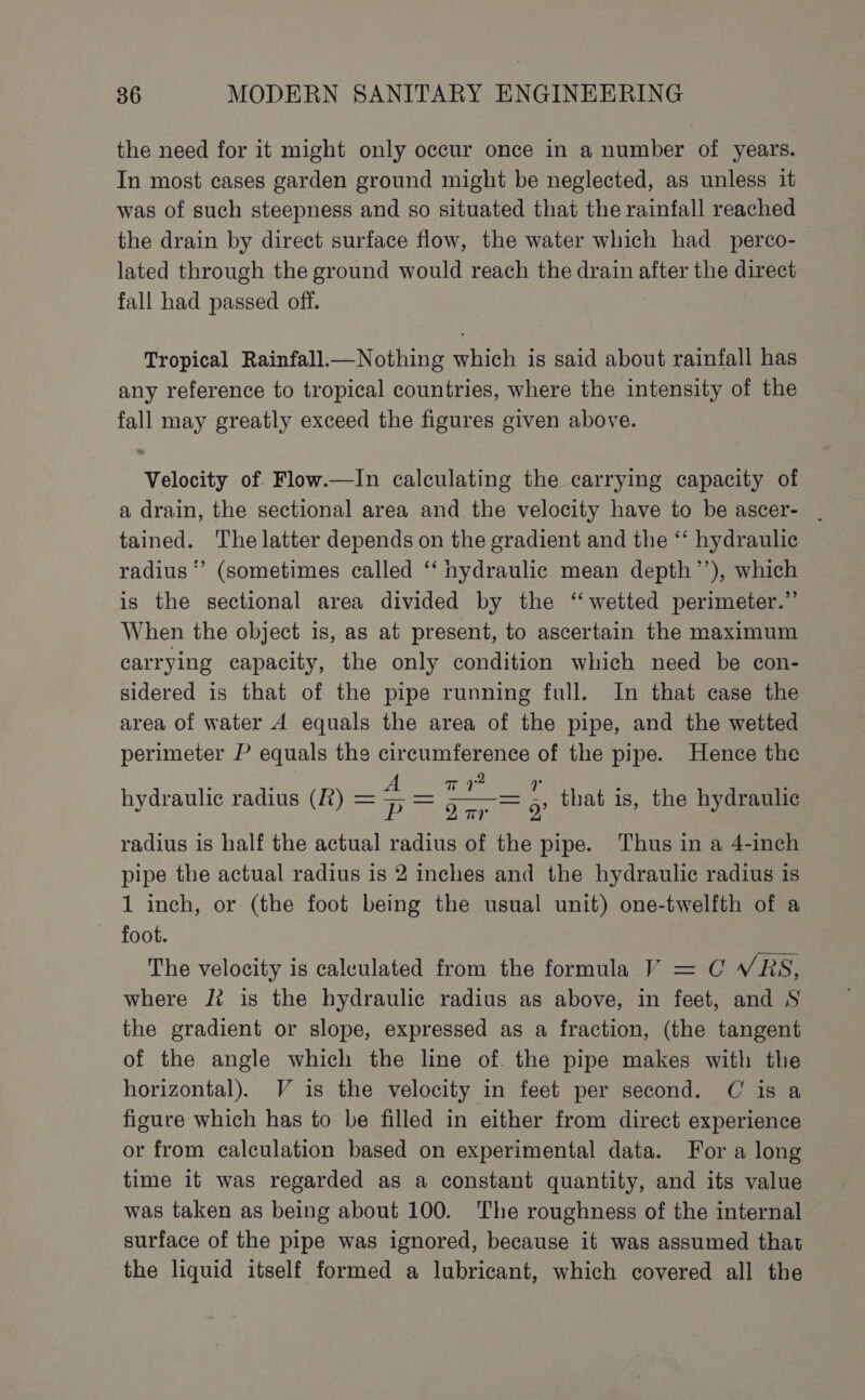 the need for it might only occur once in a number of years. In most cases garden ground might be neglected, as unless it was of such steepness and so situated that the rainfall reached the drain by direct surface flow, the water which had _ perco- lated through the ground would reach the drain after the direct fall had passed off. Tropical Rainfall.—Nothing which is said about rainfall has any reference to tropical countries, where the intensity of the fall may greatly exceed the figures given above. Velocity of Flow.—In calculating the carrying capacity of a drain, the sectional area and the velocity have to be ascer- . tained. The latter depends on the gradient and the ‘“‘ hydraulic radius * (sometimes called ‘‘ hydraulic mean depth’’), which is the sectional area divided by the ‘wetted perimeter.” When the object is, as at present, to ascertain the maximum carrying capacity, the only condition which need be con- sidered is that of the pipe running full. In that case the area of water A equals the area of the pipe, and the wetted perimeter P equals the circumference of the pipe. Hence the Titre oar = 9 radius is half the actual radius of the pipe. Thus in a 4-inch pipe the actual radius is 2 inches and the hydraulic radius is 1 inch, or (the foot being the usual unit) one-twelfth of a foot. The velocity is calculated from the formula V = C VRS, where J? is the hydraulic radius as above, in feet, and S the gradient or slope, expressed as a fraction, (the tangent of the angle which the line of. the pipe makes with the horizontal). V is the velocity in feet per second. C is a figure which has to be filled in either from direct experience or from calculation based on experimental data. For a long time it was regarded as a constant quantity, and its value was taken as being about 100. The roughness of the internal surface of the pipe was ignored, because it was assumed that the liquid itself formed a lubricant, which covered all the hydraulic radius (R) = —— that is, the hydraulic