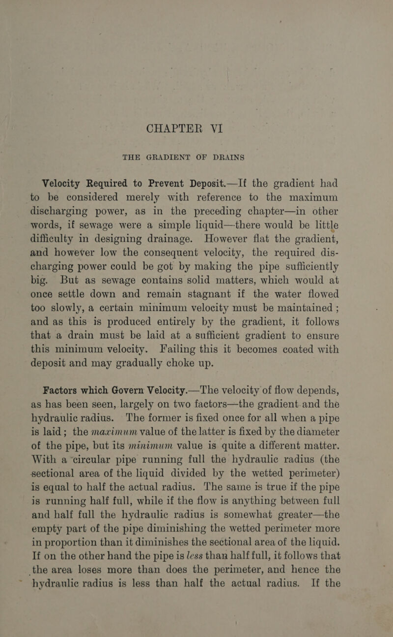 ad Velocity Required to Prevent Deposit.—If the gradient had to be considered merely with reference to the maximum discharging power, as in the preceding chapter—in other words, if sewage were a simple liquid—there would be little difficulty in designing drainage. However flat the gradient, and however low the consequent velocity, the required dis- charging power could be got by making the pipe sufficiently big. But as sewage contains solid matters, which would at once settle down and remain stagnant if the water flowed too slowly, a certain minimum velocity must be maintained ; and as this is produced entirely by the gradient, it follows that a drain must be laid at a sufficient gradient to ensure this minimum velocity. Failing this it becomes coated with deposit and may gradually choke up. Factors which Govern Velocity.—The velocity of flow depends, as has been seen, largely on two factors—the gradient-.and the hydraulic radius. The former is fixed once for all when a pipe is laid; the maximum value of the latter is fixed by the diameter of the pipe, but its minimum value is quite a different matter. With a circular pipe running full the hydraulic radius (the sectional area of the liquid divided by the wetted perimeter) is equal to half the actual radius. The same is true if the pipe is running half full, while if the flow is anything between full and half full the hydraulic radius is somewhat greater—the empty part of the pipe diminishing the wetted perimeter more in proportion than it diminishes the sectional area of the liquid. If on the other hand the pipe is less than half full, it follows that hydraulic radius is less than half the actual radius. If the