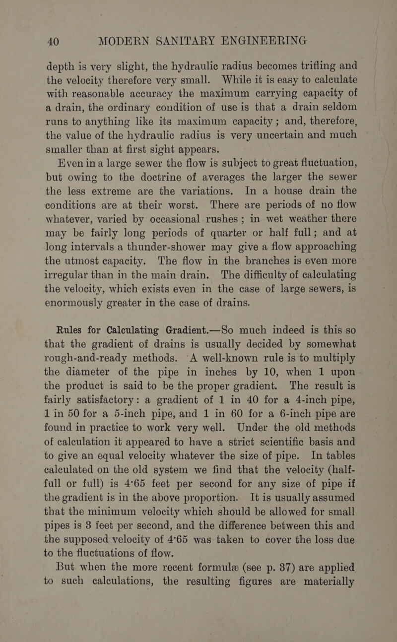depth is very slight, the hydraulic radius becomes trifling and the velocity therefore very small. While it is easy to calculate with reasonable accuracy the maximum carrying capacity of a drain, the ordinary condition of use is that a drain seldom runs to anything like its maximum capacity; and, therefore, the value of the hydraulic radius is very uncertain and much smaller than at first sight appears. Even ina large sewer the flow is subject to great fluctuation, but owing to the doctrine of averages the larger the sewer the less extreme are the variations. In a house drain the conditions are at their worst. There are periods of no flow whatever, varied by occasional rushes ; in wet weather there may be fairly long periods of quarter or half full; and at long intervals a thunder-shower may give a flow approaching the utmost capacity. The flow in the branches is even more irregular than in the main drain. The difficulty of calculating the velocity, which exists even in the case of large sewers, is enormously greater in the case of drains. Rules for Calculating Gradient.—So much indeed is this so that the gradient of drains is usually decided by somewhat rough-and-ready methods. A well-known rule is to multiply the diameter of the pipe in inches by 10, when 1 upon the product is said to be the proper gradient. The result is fairly satisfactory: a gradient of 1 in 40 for a 4-inch pipe, 1 in 50 for a 5-inch pipe, and 1 in 60 for a 6-inch pipe are found in practice to work very well. Under the old methods of calculation it appeared to have a strict scientific basis and to give an equal velocity whatever the size of pipe. In tables calculated on the old system we find that the velocity (half- full or full) is 4°65 feet per second for any size of pipe if the gradient is in the above proportion. It is usually assumed that the minimum velocity which should be allowed for small pipes is 3 feet per second, and the difference between this and the supposed velocity of 4°65 was taken to cover the loss due to the fluctuations of flow. But when the more recent formule (see p. 87) are applied. to such calculations, the resulting figures are materially
