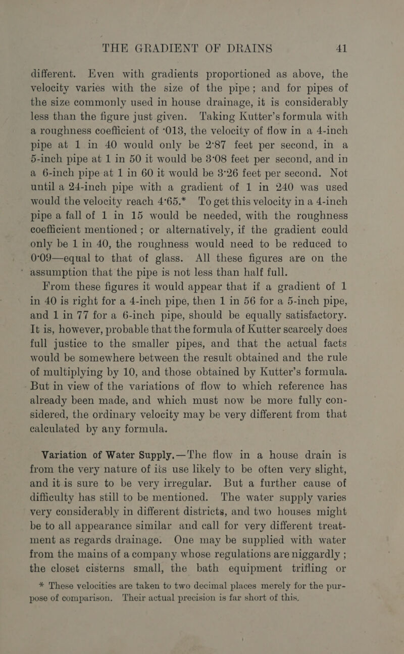 different. Even with gradients proportioned as above, the velocity varies with the size of the pipe; and for pipes of the size commonly used in house drainage, it is considerably less than the figure just given. ‘Taking Kutter’s formula with a roughness coefficient of ‘013, the velocity of flow in a 4-inch pipe at 1 in 40 would only be 2°87 feet per second, in a 5-inch pipe at 1 in 50 it would be 3°08 feet per second, and in a 6-inch pipe at 1 in 60 it would be 3°26 feet per second. Not until a 24-inch pipe with a gradient of 1 in 240 was used would the velocity reach 4°65.* ‘To get this velocity in a 4-inch pipe a fall of 1 in 15 would be needed, with the roughness coefficient mentioned ; or alternatively, if the gradient could only be 1 in 40, the roughness would need to be reduced to 0°09—equal to that of glass. All these figures are on the * assumption that the pipe is not less than half full. From these figures it would appear that if a gradient of 1 in 40 is right for a 4-inch pipe, then 1 in 56 for a 5-inch pipe, and 1 in 77 for a 6-inch pipe, should be equally satisfactory. It is, however, probable that the formula of Kutter scarcely does full justice to the smaller pipes, and that the actual facts would be somewhere between the result obtained and the rule of multiplying by 10, and those obtained by Kutter’s formula. But in view of the variations of flow to which reference has already been made, and which must now be more fully con- sidered, the ordinary velocity may be very different from that calculated by any formula. Variation of Water Supply.—'The flow in a house drain is from the very nature of its use likely to be often very slight, and it is sure to be very irregular. But a further cause of difficulty has still to be mentioned. ‘The water supply varies very considerably in different districts, and two houses might be to all appearance similar and call for very different treat- ment as regards drainage. One may be supplied with water from the mains of a company whose regulations are niggardly ; the closet cisterns small, the bath equipment trifling or * These velocities are taken to two decimal places merely for the pur- pose of comparison. Their actual precision is far short of this.