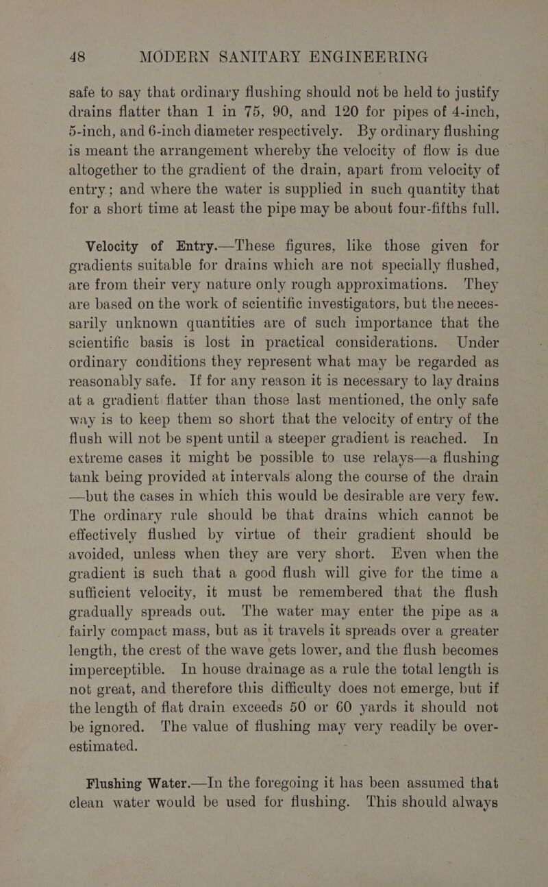 safe to say that ordinary flushing should not be held to justify drains flatter than 1 in 75, 90, and 120 for pipes of 4-inch, 5-inch, and 6-inch diameter respectively. By ordinary flushing is meant the arrangement whereby the velocity of flow is due altogether to the gradient of the drain, apart from velocity of entry; and where the water is supplied in such quantity that for a short time at least the pipe may be about four-fifths full. Velocity of Entry.—These figures, like those given for gradients suitable for drains which are not specially flushed, are from their very nature only rough approximations. They are based on the work of scientific investigators, but the neces- sarily unknown quantities are of such importance that the scientific basis is lost in practical considerations. Under ordinary conditions they represent what may be regarded as reasonably safe. If for any reason it 1s necessary to lay drains at a gradient flatter than those last mentioned, the only safe way is to keep them so short that the velocity of entry of the flush will not be spent until a steeper gradient is reached. In extreme cases it might be possible to use relays—a flushing tank being provided at intervals along the course of the drain —but the cases in which this would be desirable are very few. The ordinary rule should be that drains which cannot be effectively flushed by virtue of their gradient should be avoided, unless when they are very short. Even when the gradient is such that a good flush will give for the time a sufficient velocity, 16 must be remembered that the flush gradually spreads out. The water may enter the pipe as a fairly compact mass, but as it travels 1b spreads over a greater length, the crest of the wave gets lower, and the flush becomes imperceptible. In house drainage as a rule the total length is not great, and therefore this difficulty does not emerge, but if the length of flat drain exceeds 50 or 60 yards it should not be ignored. ‘The value of flushing may very readily be over- estimated. Flushing Water.—In the foregoing it has been assumed that clean water would be used for flushing. This should always