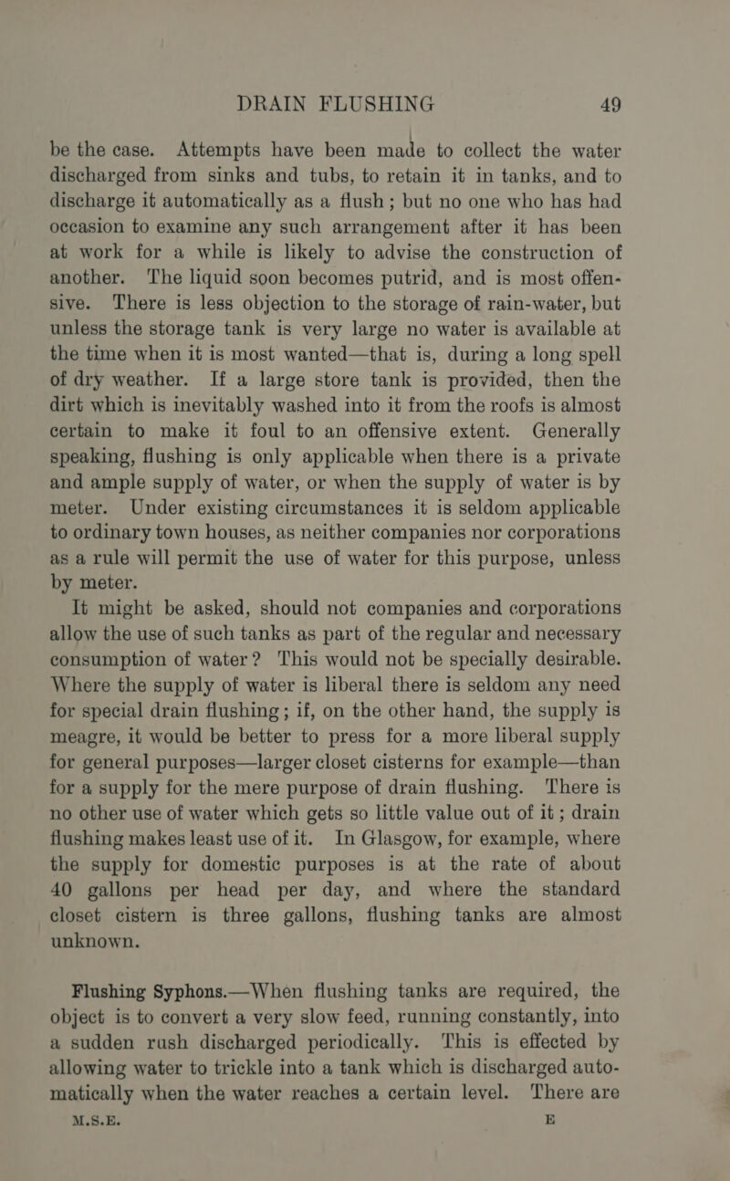 be the case. Attempts have been made to collect the water discharged from sinks and tubs, to retain it in tanks, and to discharge it automatically as a flush; but no one who has had occasion to examine any such arrangement after it has been at work for a while is likely to advise the construction of another. ‘The liquid soon becomes putrid, and is most offen- sive. There is less objection to the storage of rain-water, but unless the storage tank is very large no water is available at the time when it is most wanted—that is, during a long spell of dry weather. If a large store tank is provided, then the dirt which is inevitably washed into it from the roofs is almost certain to make it foul to an offensive extent. Generally speaking, flushing is only applicable when there is a private and ample supply of water, or when the supply of water is by meter. Under existing circumstances it is seldom applicable to ordinary town houses, as neither companies nor corporations as a rule will permit the use of water for this purpose, unless by meter. It might be asked, should not companies and corporations allow the use of such tanks as part of the regular and necessary consumption of water? ‘This would not be specially desirable. Where the supply of water is liberal there is seldom any need for special drain flushing ; if, on the other hand, the supply is meagre, it would be better to press for a more liberal supply for general purposes—larger closet cisterns for example—than for a supply for the mere purpose of drain flushing. There is no other use of water which gets so little value out of it ; drain flushing makes least use of it. In Glasgow, for example, where the supply for domestic purposes is at the rate of about 40 gallons per head per day, and where the standard closet cistern is three gallons, flushing tanks are almost unknown. Flushing Syphons.—When flushing tanks are required, the object is to convert a very slow feed, running constantly, into a sudden rush discharged periodically. This is effected by allowing water to trickle into a tank which is discharged auto- matically when the water reaches a certain level. There are M.S.E. E