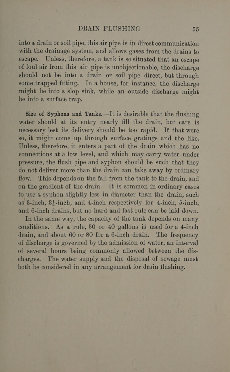 into a drain or soil pipe, this air pipe is in direct communication with the drainage system, and allows gases from the drains to escape. Unless, therefore, a tank is so situated that an escape of foul air from this air pipe is unobjectionable, the discharge should not be into a drain or soil pipe direct, but through some trapped fitting. In a house, for instance, the discharge might be into a slop sink, while an outside discharge might be into a surface trap. Size of Syphons and Tanks.—It is desirable that the flushing water should at its entry nearly fill the drain, but care is necessary lest its delivery should be too rapid. If that were so, it might come up through surface gratings and the like. Unless, therefore, it enters a part of the drain which has no connections at a low level, and which may carry water under pressure, the flush pipe and syphon should be such that they do not deliver more than the drain can take away by ordinary flow. This depends on the fall from the tank to the drain, and on the gradient of the drain. It is common in ordinary cases to use a syphon slightly less in diameter than the drain, such as 3-inch, 34-inch, and 4-inch respectively for 4-inch, 5-inch, and 6-inch drains, but no hard and fast rule can be laid down. In the same way, the capacity of the tank depends on many conditions. As a rule, 380 or 40 gallons is used for a 4-inch drain, and about 60 or 80 for a 6-inch drain. The frequency of discharge is governed by the admission of water, an interval of several hours being commonly allowed between the dis- charges. The water supply and the disposal of sewage must both be considered in any arrangement for drain flushing.