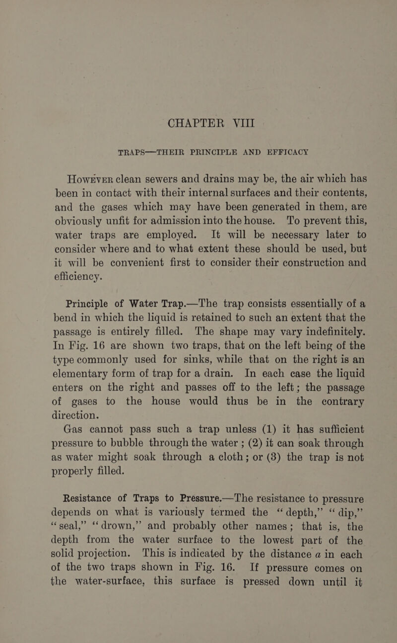 CHAPTER VIII TRAPS—THEIR PRINCIPLE AND EFFICACY However clean sewers and drains may be, the air which has been in contact with their internal surfaces and their contents, and the gases which may have been generated in them, are obviously unfit for admission into the house. To prevent this, water traps are employed. It will be necessary later to consider where and to what extent these should be used, but it will be convenient first to consider their construction and efficiency. Principle of Water Trap.—The trap consists essentially of a bend in which the liquid is retained to such an extent that the passage is entirely filled. The shape may vary indefinitely. In Fig. 16 are shown two traps, that on the left being of the type commonly used for sinks, while that on the right is an elementary form of trap for a drain. In each case the liquid enters on the right and passes off to the left; the passage of gases to the house would thus be in the contrary direction. Gas cannot pass such a trap unless (1) it has sufficient pressure to bubble through the water ; (2) it can soak through as water might soak through a cloth; or (3) the trap is not properly filled. Resistance of Traps to Pressure.—The resistance to pressure depends on what is variously termed the “ depth,” “ dip,” “seal,” ‘‘drown,” and probably other names; that is, the depth from the water surface to the lowest part of the solid projection. This is indicated by the distance a in each of the two traps shown in Fig. 16. If pressure comes on the water-surface, this surface is pressed down until it