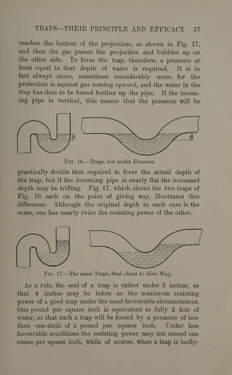 reaches the bottom of the projection, as shown in Fig. 17, and then the gas passes the projection and bubbles up on the other side. To force the trap, therefore, a pressure at least equal to that depth of water is required. It is in fact always more, sometimes considerably more, for the protection is against gas coming upward, and the water in the trap has thus to be forced further up the pipe. If the incom- ing pipe is vertical, this means that the pressure will be Fic. 16.—Traps, not under Pressure. practically double that required to force the actual depth of the trap, but if the incoming pipe is nearly flat the increased depth may be trifling. Fig. 17, which shows the two traps of Fig. 16 each on the point of giving way, illustrates this difference. Although the original depth in each case is the same, one has nearly twice the resisting power of the other. As a rule, the seal of a trap is rather under 2 inches, so that 4 inches may be taken as the maximum resisting power of a good trap under the most favourable circumstances. One pound per square inch is equivalent to fully 2 feet of water, so that such a trap will be forced by a pressure of less than one-sixth of a pound per square inch. Under less favourable conditions the resisting power may not exceed one ounce per square inch, while of course, when a trap is badly-