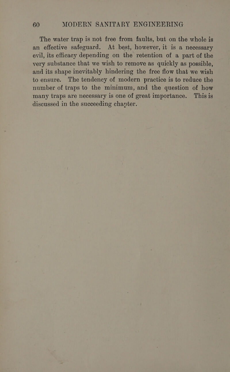 The water trap is not free from faults, but on the whole is an effective safeguard. At best, however, it is a necessary evil, its efficacy depending on the retention of a part of the very substance that we wish to remove as quickly as possible, and its shape inevitably hindering the free flow that we wish to ensure. The tendency of modern practice is to reduce the number of traps to the minimum, and the question of how many traps are necessary is one of great importance. Thisis discussed in the succeeding chanter.