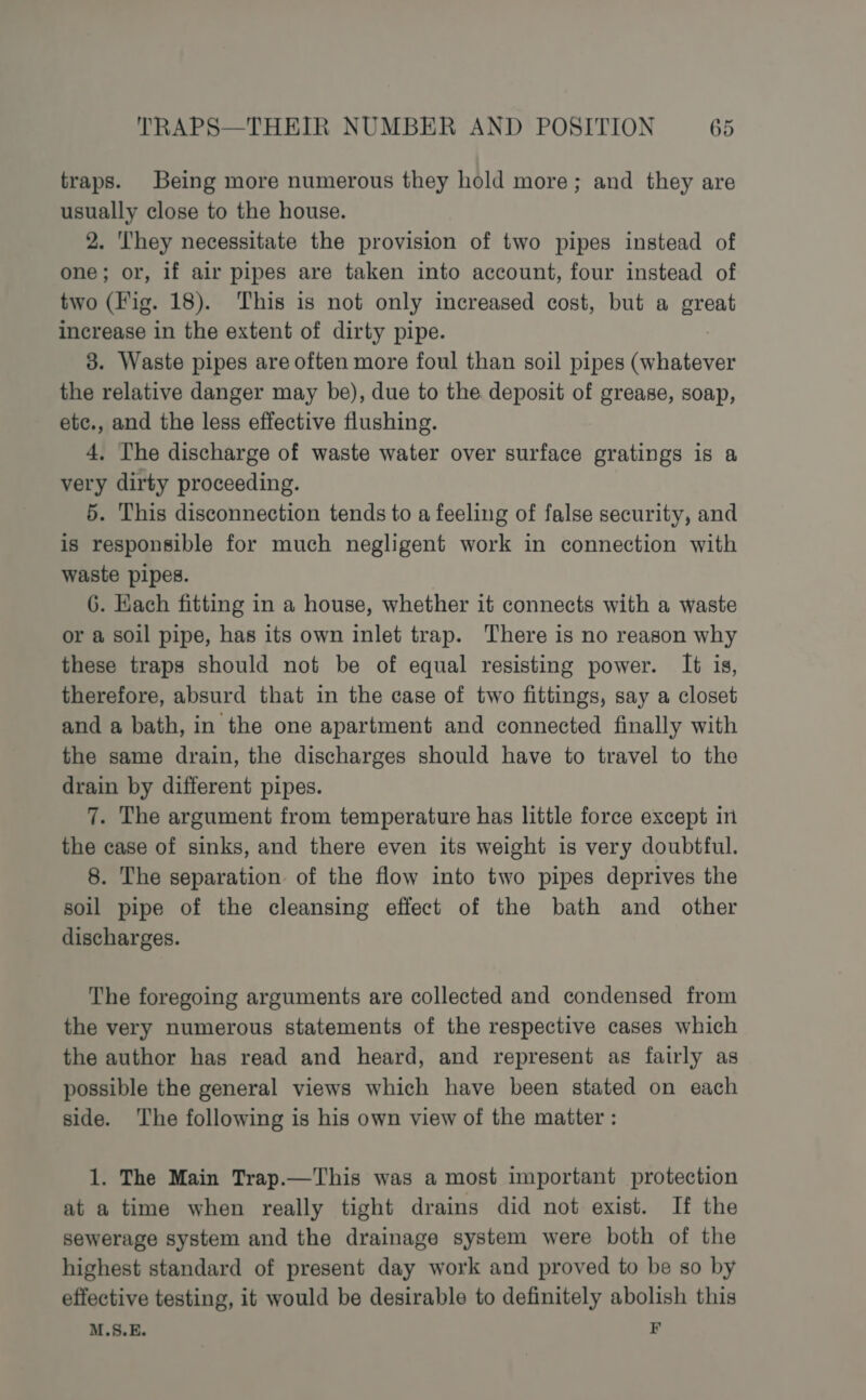 traps. Being more numerous they hold more; and they are usually close to the house. 2. hey necessitate the provision of two pipes instead of one; or, if air pipes are taken into account, four instead of two (Fig. 18). This is not only increased cost, but a cla increase in the extent of dirty pipe. 3. Waste pipes are often more foul than soil pipes (whatever the relative danger may be), due to the deposit of grease, soap, etc., and the less effective flushing. 4, The discharge of waste water over surface gratings is a very dirty proceeding. 5. This disconnection tends to a feeling of false security, and is responsible for much negligent work in connection with waste pipes. 6. Each fitting in a house, whether it connects with a waste or a soil pipe, has its own inlet trap. There is no reason why these traps should not be of equal resisting power. It is, therefore, absurd that in the case of two fittings, say a closet and a bath, in the one apartment and connected finally with the same drain, the discharges should have to travel to the drain by different pipes. 7. The argument from temperature has little force except in the case of sinks, and there even its weight is very doubtful. 8. The separation of the flow into two pipes deprives the soil pipe of the cleansing effect of the bath and other discharges. The foregoing arguments are collected and condensed from the very numerous statements of the respective cases which the author has read and heard, and represent as fairly as possible the general views which have been stated on each side. The following is his own view of the matter : 1. The Main Trap.—This was a most important protection at a time when really tight drains did not exist. If the sewerage system and the drainage system were both of the highest standard of present day work and proved to be so by effective testing, it would be desirable to definitely abolish this M.S.E. FE