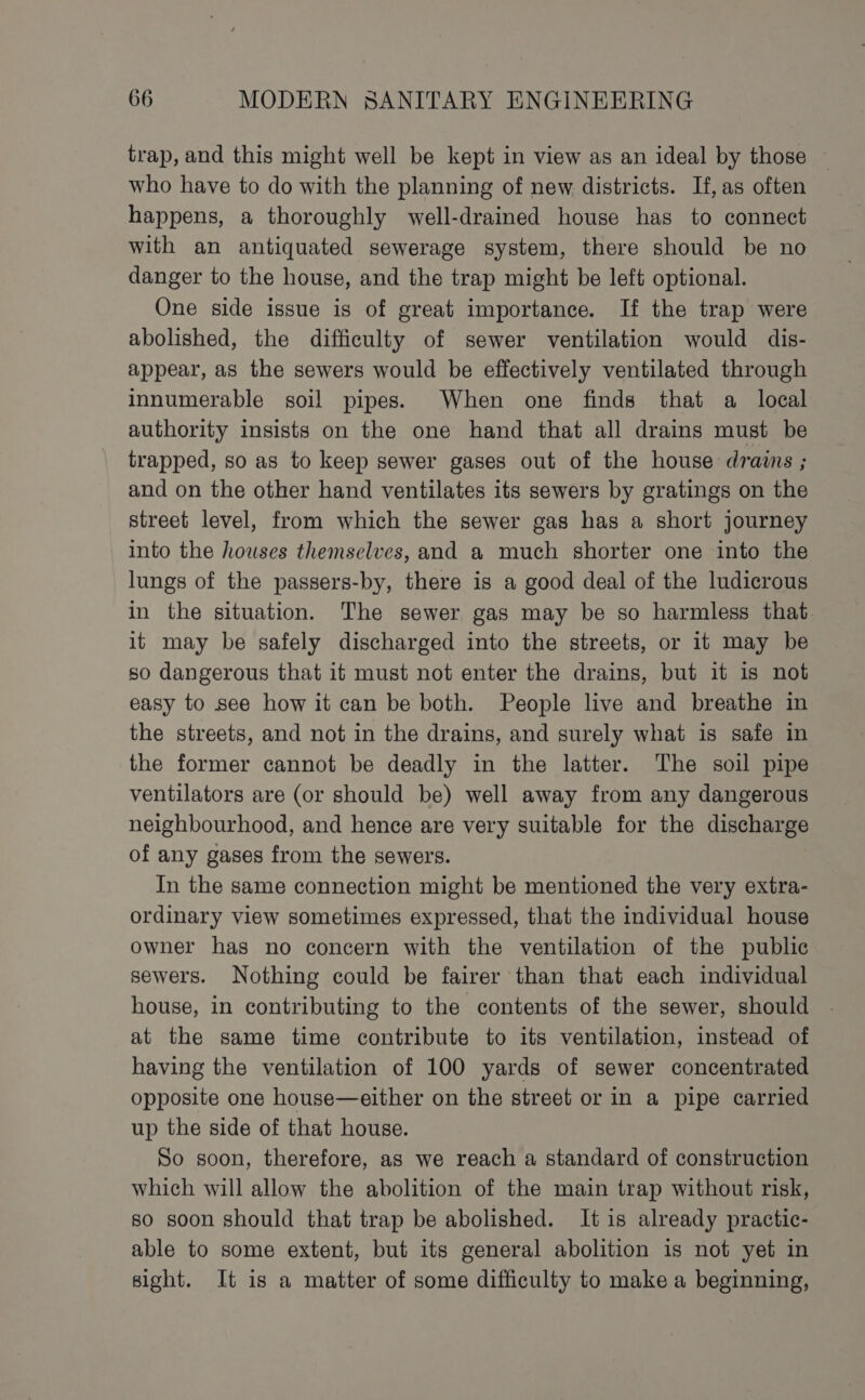 trap, and this might well be kept in view as an ideal by those who have to do with the planning of new districts. If, as often happens, a thoroughly well-drained house has to connect with an antiquated sewerage system, there should be no danger to the house, and the trap might be left optional. One side issue is of great importance. If the trap were abolished, the difficulty of sewer ventilation would dis- appear, as the sewers would be effectively ventilated through innumerable soil pipes. When one finds that a_ local authority insists on the one hand that all drains must be trapped, so as to keep sewer gases out of the house drains ; and on the other hand ventilates its sewers by gratings on the street level, from which the sewer gas has a short journey into the houses themselves, and a much shorter one into the lungs of the passers-by, there is a good deal of the ludicrous in the situation. The sewer gas may be so harmless that. it may be safely discharged into the streets, or it may be so dangerous that it must not enter the drains, but it is not easy to see how it can be both. People live and breathe in the streets, and not in the drains, and surely what is safe in the former cannot be deadly in the latter. The soil pipe ventilators are (or should be) well away from any dangerous neighbourhood, and hence are very suitable for the discharge of any gases from the sewers. In the same connection might be mentioned the very extra- ordinary view sometimes expressed, that the individual house owner has no concern with the ventilation of the public sewers. Nothing could be fairer than that each individual house, in contributing to the contents of the sewer, should at the same time contribute to its ventilation, instead of having the ventilation of 100 yards of sewer concentrated opposite one house—either on the street or in a pipe carried up the side of that house. So soon, therefore, as we reach a standard of construction which will allow the abolition of the main trap without risk, so soon should that trap be abolished. It is already practic- able to some extent, but its general abolition is not yet in sight. It is a matter of some difficulty to make a beginning,