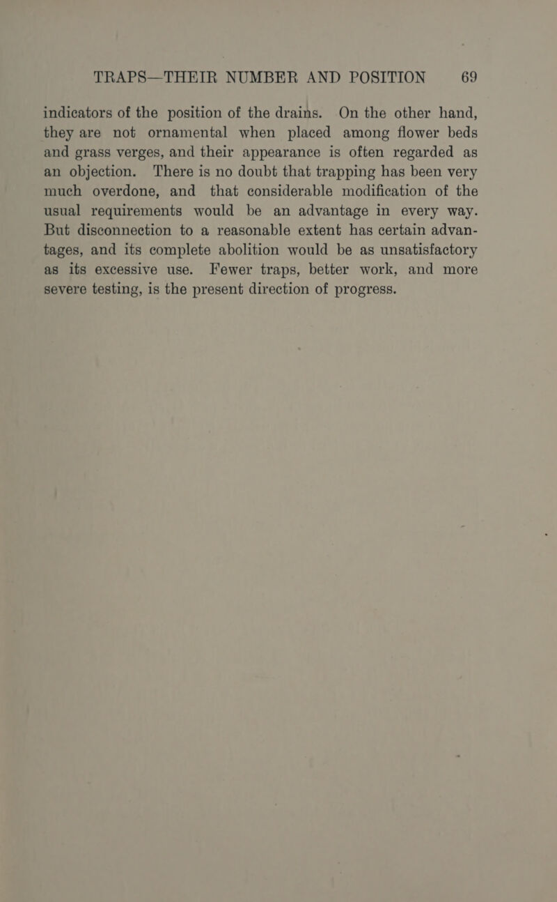 indicators of the position of the drains. On the other hand, they are not ornamental when placed among flower beds and grass verges, and their appearance is often regarded as an objection. There is no doubt that trapping has been very much overdone, and that considerable modification of the usual requirements would be an advantage in every way. But disconnection to a reasonable extent has certain advan- tages, and its complete abolition would be as unsatisfactory as its excessive use. Fewer traps, better work, and more severe testing, is the present direction of progress.