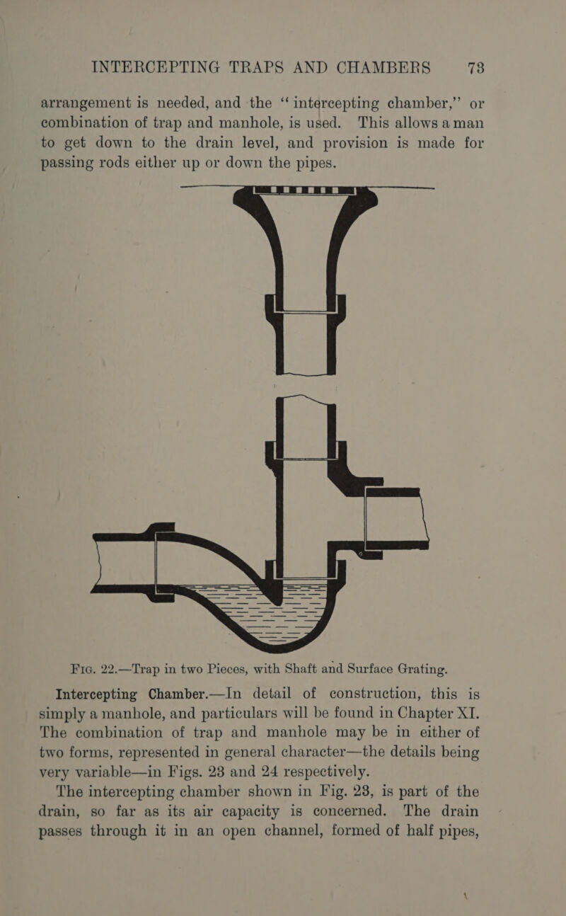 arrangement is needed, and the “‘ intercepting chamber,” or combination of trap and manhole, is used. This allows aman to get down to the drain level, and provision is made for passing rods either up or down the pipes. Fic. 22.—Trap in two Pieces, with Shaft and Surface Grating. Intercepting Chamber.—In detail of construction, this is simply a manhole, and particulars will be found in Chapter XI. The combination of trap and manhole may be in either of two forms, represented in general character—the details being very variable—in Figs. 23 and 24 respectively. The intercepting chamber shown in Fig. 23, is part of the drain, so far as its air capacity is concerned. The drain passes through it in an open channel, formed of half pipes,