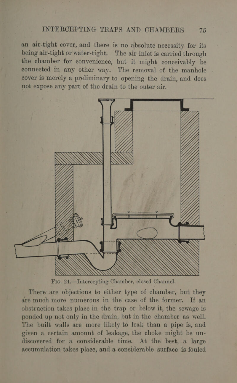 an air-tight cover, and there is no absolute necessity for its being air-tight or water-tight. The air inlet is carried through the chamber for convenience, but it might conceivably be connected in any other way. The removal of the manhole cover is merely a preliminary to opening the drain, and does not expose any part of the drain to the outer air. There are objections to either type of chamber, but they are much more numerous in the case of the former. If an obstruction takes place in the trap or below it, the sewage is ponded up not only in the drain, but in the chamber as well. The built walls are more likely to leak than a pipe is, and given a certain amount of leakage, the choke might be un- discovered for a considerable time. At the best, a large accumulation takes place, and a considerable surface is fouled